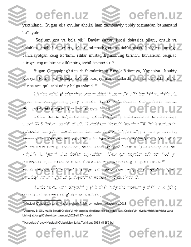 yaxshilandi.   Bugun   olis   ovullar   aholisi   ham   zamonaviy   tibbiy   xizmatdan   bahramand
bo‘layotir.
“Sog‘lom   ona   va   bola   yili”   Davlat   dasturi   ijrosi   doirasida   oilani,   onalik   va
bolalikni   muhofaza   qilish,   aholi   salomatligini   mustahkamlash   bo‘yicha   amalga
oshirilayotgan   keng   ko‘lamli   ishlar   mustaqilligimizning   birinchi   kunlaridan   belgilab
olingan eng muhim vazifalarning izchil davomidir. 78
Bugun   Qoraqalpog‘iston   shifokorlarining   Buyuk   Britaniya,   Yaponiya,   Janubiy
Koreya,   Polsha   va   boshqa   ko‘plab   xorijiy   mamlakatlarda   malaka   oshirishi,   ilg‘or
tajribalarni qo‘llashi oddiy holga aylandi. 79
Qishloq xo‘jaligi erlarining uzoq muddatli ijara mulki qilib berilishi va qishloqda
bozor   munosabatlarining   joriy   qilinishi   fermer   xo‘jaliklarini   shakllantirish   hamda
rivojlantirishning eng muhum omil va asosi bo‘ldi.
Ushbu   fermer   xo‘jaliklarining   qishloq   xo‘jaligi   mahsulotlarini   etishtirishdagi
ulushi   99,5   foyizni   tashkil   qiladi.   O‘zbekiston   Respublikasining   “Xo‘jalik   yurituvchi
su’bektlar faoliyatini davlat tomonidan nazorat qilish to‘g‘risida”gi qonuniga muvofiq,
fermer xo‘jaliklarining moliya-xo‘jalik faoliyatini rejali tekshirishlar ko‘pi bilan 4 yilda
bir   marotaba   amalga   oshirilishi,   yangi   tashkil   etilgan   fermer   xo‘jaliklarining   moliya-
xo‘jalik   faoliyatini   ular   davlat   ruyxatidan   o‘tkazilgan   paytdan   etiboran   ikki   yil
mobaynida rejali tekshirishlardan o‘tkazilishi mumkin emasligi belgilab berildi. 80
Bundan   tashqari,   fermer   xo‘jaliklariga   soliq   va   boshqa   imtiyozlarni   berish   bo‘yicha
amaldagi qonun hujjatlariga o‘zgartirish va qo‘shimchalar kiritildi.
Bunda   paxta   xom-ashyosini   yig‘ib   olish   bo‘yicha   mavsumiy   qishloq   xo‘jaligi
ishchilarini daromad solig‘idan ozod etilishi;
78
Mustaqil O’zbekiston tarixi. Mas’ul muharir A.Sabirov-Toshkent:Akademiya,2013  
79
Alixonov B. Oliy majlis Senati Orolbo’yi mintaqasini rivojlantirish qo’mitasi raisi.Orolbo’yini rivojlantirish bo’yicha yana 
bir hujjat.Yangi O’zbekiston gazetasi,2021-yil 27-noyabr.  
80
Narzulla Jo’rayev Mustaqil O’zbekiston tarixi,Toshkent-2013-yil 152-bet  