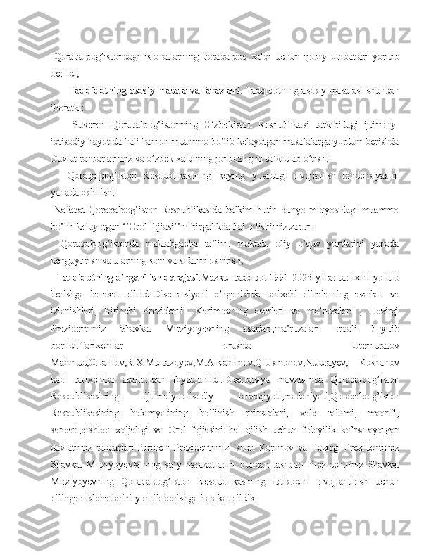 -Qoraqalpog’istondagi   islohatlarning   qoraqalpoq   xalqi   uchun   ijobiy   oqibatlari   yoritib
berildi;
            Tadqiqotning asosiy masala va farazlari . Tadqiqotning asosiy masalasi shundan
iboratki: 
      -Suveren   Qoraqalpog’istonning   O‘zbekiston   Respublikasi   tarkibidagi   ijtimoiy-
iqtisodiy hayotida hali hamon muammo bo’lib kelayotgan masalalarga yordam berishda
Davlat rahbarlarimiz va o’zbek xalqining jonbozligini ta’kidlab o’tish;
    -Qoraqalpog’iston   Respublikasining   keying   yilardagi   rivojlanish   tendensiyasini
yanada oshirish;
-Nafaqat   Qoraqalpog’iston   Respublikasida   balkim   butin   dunyo   miqyosidagi   muammo
bo’lib kelayotgan ‘’Orol fojiasi’’ni birgalikda hal qilishimiz zarur.
  -Qoraqalpog’istonda   maktabgacha   ta’lim,   maktab,   oliy   o’quv   yurtlarini   yanada
kengaytirish va ularning soni va sifatini oshirish;
   Tadqiqotning o’rganilish darajasi .Mazkur tadqiqot 1991-2023- yillar   tarrixini   yoritib
berishga   harakat   qilindi . Disertatsiyani   o ’ rganishda   tarixchi   olimlarning   asarlari   va
izlanishlari,   Birinchi   Prezidenti   I.Karimovning   asarlari   va   ma’ruzalari   ,   Hozirgi
Prezidentimiz   Shavkat   Mirziyoyevning   asarlari,ma’ruzalari   orqali   boyitib
borildi.Tarixchilar   orasida   Utemuratov
Mahmud,O.Jalilov,R.X.Murtazoyev,M.A.Rahimov,Q.Usmonov,N.Jurayev,   Koshanov
kabi   tarixchilar   asarlaridan   foydalanildi. Disertatsiya   mavzuimda   Qoraqalpog ’ iston
Respublikasining   ijtimoiy - iqtisodiy   taraqqiyoti , madaniyati , Qoraqalpog ’ iston
Respublikasining   hokimyatining   bo ’ linish   prinsiplari ,   xalq   ta ’ limi ,   maorifi ,
sanoati , qishloq   xo ’ jaligi   va   Orol   fojiasini   hal   qilish   uchun   fidoyilik   ko ’ rsatayotgan
davlatimiz   rahbarlari   Birinchi   Prezidentimiz   Islom   Karimov   va   Hozirgi   Prezidentimiz
Shavkat   Mirziyoyevlarning   sa ’ y   harakatlarini   bundan   tashqari   Prezidentimiz   Shavkat
Mirziyoyevning   Qoraqalpog ’ iston   Resoublikasining   iqtisodini   rivojlantirish   uchun
qilingan   islohatlarini   yoritib   borishga   harakat   qildik . 