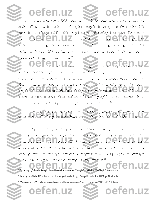 ming 111 gektarga sabzavot, 9508 gektarga poliz, 5325 gektarga kartoshka ekilib, to‘liq
navlar   olindi.   Bundan   tashqari,   247   gektar   maydonda   yangi   intensiv   bog‘lar,   247
gektarda   tokzorlar   yaratildi.   Ushbu   maydonlarga   123,5   ming   dona   meva,   296,4   ming
dona   tokzor   navlari   ekildi.   Shu   bilan   birga   118   gektar   maydondagi   eski   bog‘da,   65
gektar   tokzorlarning   rekonstruksiya   ishlarini   olib   borildi.   Bugungi   kunga   qadar   6778
gektar   bog‘ning,   1268   gektar   tokning   qator   oralariga   sabzavot   ekinlari   ekilib,
oziqlantirish ishlari olib borilmoqda. 84
Fermer xo‘jaliklari ishlarining samaradorligin oshirish va ularga shart-sharaoitlar
yaratish,  ekishlik maydonlardan  maqsadli   foydalanish  bo‘yicha  barcha  tumanlarda   y er
maydonlarin   optimallashtirish   ishlari   olib   borilib,   to‘liq   inventarizatsiyadan   o‘tkazildi.
Shuning   natijasida   meva-sabzavot   etishtirishda   321   ta   fermer   xo‘jaligiga   1467   gektar,
bog‘dorchilik   va   tokzorchilikka   ixtisoslashgan   514   ta   fermer   xo‘jaligiga   1510   gektar,
bundan   tashqari   sabzavot-g‘alla   etishtirish   bo‘yicha   yangidan   tashkil   etilgan   326   ta
fermer xo‘jaliklariga 4532 gektar er maydonlari ajratilib berildi. 85
2016   yilgi   hosilidan   boshlab   toza   meva - sabzavot ,   kartoshka ,   poliz ,   mahsulotlari
va   uzum   sotib   olish   bo ‘ yicha   davlat   buyurtmalari   ehtiyojlari   uchun   islohatlar   o ’ tkazildi .
O‘tgan davrda Qoraqalpog‘iston Respublikasining Mo‘ynoq tumanini kompleks
ijtimoiy-iqtisodiy   rivojlantirish,   aholiga   qulay   yashash   sharoiti   yaratish   borasida   qator
ishlar   amalga   oshirildi.   Jumladan,   2018-yilda   12   mlrd   so‘mlik   investitsiya   loyihalari
amalga   oshirilishi   hisobiga   sanoat   mahsulotlari   ishlab   chiqarish   hajmini,   qishloq
xo‘jaligi   mahsulotlarini   yetishtirishni   ko‘paytirishga   va   asosiy   kapitalga   kiritilgan
investitsiyalar hamda qurilish ishlarining o‘sishiga erishil di . 86
84
Qoraqalpog’istonda keng ko’lamli islohatlar samarasi “Yangi O’zbekiston”,2022-yil 23-fevral soni 
85
 Mirziyoyev Sh.M O’zbekiston qishloq xo’jalik xodimlariga .Yangi O’zbekiston 2021-yil 12-dekabr 
86
Mirziyoyev Sh.M O’zbekiston qishloq xo’jalik xodimlariga .Yangi O’zbekiston 2021-yil 12-dekabr  