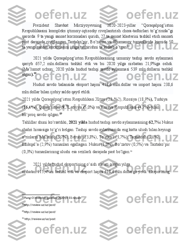 Prezident   Shavkat   Mirziyoyevning   2020-2023- yillar   “ Qoraqalpog ’ iston
Respublikasini   kompleks   ijtimoiy - iqtisodiy   rivojlantirish   chora - tadbirlari   to ’ g ’ risida ” gi
qarorda   9  ta   yangi   sanoat   korxonalari   qurish , 27  ta   sanoat   klasterini   tashkil   etish   sanoati
past   darajada   rivojlangan   Taxtako ’ pir ,   Bo ’ zatov   va   Shumanoy   tumanlarida   kamida   50
ta   yangi   sanoat   korxonasini   ishga   tushirishni   ta ’ kidlab   o ’ tgan . 87
2021   yilda   Qoraqalpog‘iston   Respublikasining   umumiy   tashqi   savdo   aylanmasi
qariyb   657,2   mln.dollarni   tashkil   etdi   va   bu   2020   yilga   nisbatan   21,9%ga   oshdi.
( Ma’lumot   uchun:   2020   yilda   hudud   tashqi   savdo   aylanmasi   539   mln.dollarni   tashkil
etgan ). 88
Hudud   savdo   balansida   eksport   hajmi   418,6   mln.dollar   va   import   hajmi   238,6
mln.dollar bilan ijobiy saldo qayd etildi.
2021   yilda   Qoraqalpog‘iston Respublikasi Xitoy ( 23, %2 ), Rossiya ( 18,9% ),  Turkiya 
( 16,4% ), Qozog‘iston ( 9, 7 Latviya   ( 5,0% )  va Koreya Respublikasi  ( 4,7% )  bilan 
ko‘proq savdo qilgan. 89
                                                                                                       
Tahlillar shuni ko‘rsatdiki,   2021   yilda   hudud tashqi savdo aylanmasining   62,7 %i Nukus
shahri hissasiga to‘g‘ri kelgan. Tashqi savdo aylanmasida eng katta ulush bilan keyingi 
o‘rinlarni   Mo‘ynoq (5,7%), Beruniy (3,8%), To‘rtko‘l (3,7%), Taxiatosh (3,1%), 
Ellikqal’a   (2,9%)   tumanlari   egallagan. Nukus (1,0%), Bo‘zatov   (0,5%) va Taxtako‘pir 
(0,3%)   tumanlarining ulushi esa sezilarli darajada past bo‘lgan . 90
 
2021   yilda   hudud eksportining o‘sish sur’ati o‘tgan yilga 
nisbatan   115,4%ni   tashkil etdi va eksport hajmi   418,6 mln.dollarga   yetdi. Eksportning 
87
 Yangi O’zbekiston gazetasi-2020-yil 11-noyabr.
88
http://review.uz/uz/post/ 
89
http://review.uz/uz/post/
90
 http://review.uz/uz/post 