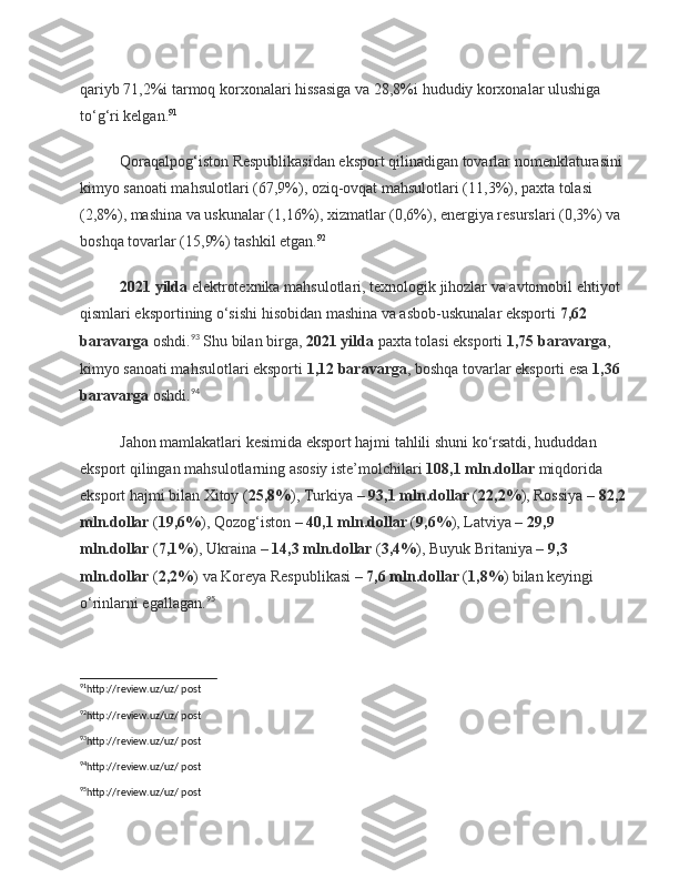 qariyb   71,2%i   tarmoq korxonalari hissasiga va   28,8%i   hududiy korxonalar ulushiga 
to‘g‘ri kelgan. 91
Qoraqalpog‘iston Respublikasidan eksport qilinadigan tovarlar nomenklaturasini 
kimyo sanoati mahsulotlari ( 67,9% ), oziq-ovqat mahsulotlari ( 11,3% ), paxta tolasi 
( 2,8% ), mashina va uskunalar ( 1,16% ), xizmatlar ( 0,6% ), energiya resurslari ( 0,3% ) va 
boshqa tovarlar ( 15,9% ) tashkil etgan. 92
2021   yilda   elektrotexnika mahsulotlari, texnologik jihozlar va avtomobil ehtiyot 
qismlari eksportining o‘sishi hisobidan mashina va asbob-uskunalar eksporti   7,62 
baravarga   oshdi. 93
 Shu bilan birga,   2021 yilda   paxta tolasi eksporti   1,75 baravarga , 
kimyo sanoati mahsulotlari eksporti   1,12 baravarga , boshqa tovarlar eksporti esa   1,36 
baravarga   oshdi. 94
  
Jahon mamlakatlari kesimida eksport hajmi tahlili shuni ko‘rsatdi, hududdan 
eksport qilingan mahsulotlarning asosiy iste’molchilari   108,1 mln.dollar   miqdorida 
eksport hajmi bilan Xitoy ( 25,8% ), Turkiya –   93,1 mln.dollar   ( 22,2% ), Rossiya –   82,2
mln.dollar   ( 19,6% ), Qozog‘iston –   40,1 mln.dollar   ( 9,6% ), Latviya –   29,9 
mln.dollar   ( 7,1% ), Ukraina –   14,3 mln.dollar   ( 3,4% ), Buyuk Britaniya –   9,3 
mln.dollar   ( 2,2% ) va Koreya Respublikasi –   7,6 mln.dollar   ( 1,8% ) bilan keyingi 
o‘rinlarni egallagan. 95
  
91
http://review.uz/uz/ post 
92
http://review.uz/uz/ post
93
http://review.uz/uz/ post 
94
http://review.uz/uz/ post 
95
http://review.uz/uz/ post  