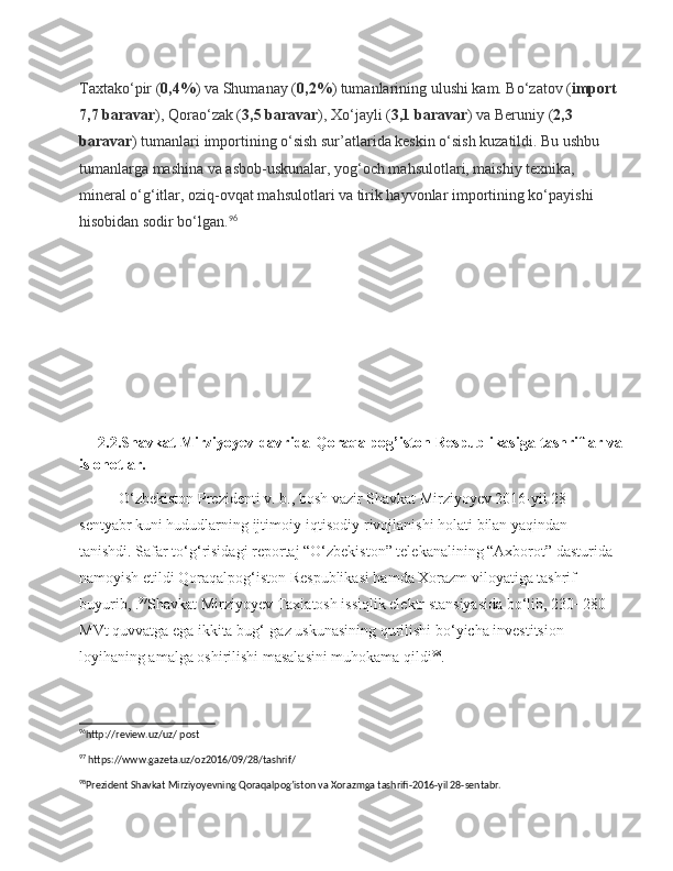 Taxtako‘pir ( 0,4% ) va Shumanay ( 0,2% ) tumanlarining ulushi kam.   Bo‘zatov ( import 
7,7 baravar ), Qorao‘zak ( 3,5 baravar ), Xo‘jayli ( 3,1 baravar ) va Beruniy ( 2,3 
baravar ) tumanlari importining o‘sish sur’atlarida keskin o‘sish kuzatildi. Bu ushbu 
tumanlarga mashina va asbob-uskunalar, yog‘och mahsulotlari, maishiy texnika, 
mineral o‘g‘itlar, oziq-ovqat mahsulotlari va tirik hayvonlar importining ko‘payishi 
hisobidan sodir bo‘lgan. 96
       2.2.Shavkat Mirziyoyev davrida Qoraqalpog’iston Respublikasiga tashriflar va
islohotlar.
O‘zbekiston Prezidenti v. b., bosh vazir Shavkat Mirziyoyev 2016-yil 28-
sentyabr kuni hududlarning ijtimoiy-iqtisodiy rivojlanishi holati bilan yaqindan 
tanishdi. Safar to‘g‘risidagi reportaj “O‘zbekiston” telekanalining “Axborot” dasturida 
namoyish etildi Qoraqalpog‘iston Respublikasi hamda Xorazm viloyatiga tashrif 
buyurib, . 97
Shavkat Mirziyoyev Taxiatosh issiqlik elektr stansiyasida bo‘lib, 230−280 
MVt quvvatga ega ikkita bug‘-gaz uskunasining qurilishi bo‘yicha investitsion 
loyihaning amalga oshirilishi masalasini muhokama qildi 98
.
96
http://review.uz/uz/ post  
97
 https://www.gazeta.uz/oz2016/09/28/tashrif/
98
Prezident Shavkat Mirziyoyevning Qoraqalpog’iston va Xorazmga tashrifi-2016-yil 28-sentabr.  