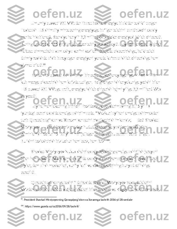 Umumiy quvvati 730 MVt dan iborat beshta energiya blokidan tashkil topgan 
Taxiatosh IES shimoliy mintaqaning energiyaga bo‘lgan talabini qondiruvchi asosiy 
manba hisoblanadi. Stansiya har yili 3,2 millird kVts elektr energiyasi ishlab chiqaradi. 
Buning uchun esa 1,15 million kub metr tabiiy gaz sarflaydi. Loyihani amalga oshirish 
nafaqat qimmatbaho xom ashyo sarfini sezilarli darajada qisqartirishga, balki talab 
doimiy ravishda o‘sib borayotgan energiyani yanada ko‘proq ishlab chiqarishga ham 
xizmat qiladi. 99
Bunda IES quvvati oshishi bilan bir qatorda, sarflanayotgan gazni 488 million 
kub metrga qisqartirish ham ko‘zda tutilgan. Belgilangan ishlar yakuniga yetishi bilan 
IES quvvati 930 MVt ga   ortib, energiya ishlab chiqarish hajmi yiliga 3,3 milliard kVts 
ga   yetadi.
Loyiha mamlakatning birinchi Prezidenti Islom Karimovning 2015 yil 18 
iyundagi qarori asosida amalga oshirilmoqda. “Mazkur loyihani amalga oshirmasdan 
turib Qoraqalpog‘iston va   Xorazm sanoatini rivojlantirish imkonsiz,   — dedi Shavkat 
Mirziyoyev. —   Prezidentimiz mazkur hudud kelajagi va   yoshlarning ish bilan 
ta’minlanishi uchun 15−20 yilni mo‘ljallagan holda ushbu qarorni qabul qilgan. 
Bu   ishni tezlashtirish biz uchun ham qarz, ham farz” 100
.
Shavkat Mirziyoyev Nukus shahri asosiy rejasining amalga oshirilish jarayoni 
bilan ham tanishdi. Muhokama chog‘ida asosiy e’tibor zamonaviy ko‘p qavatli turar 
joylar, dam olish maskanlari, sun’iy ko‘l va   suv havzalarining bunyod etilishiga 
qaratildi.
Qoraqalpog‘istonga tashrifi doirasida Shavkat Mirziyoyev paxta dalalarini 
ko‘zdan kechirib, qishloq xo‘jaligi ishlari bilan tanishdi va   Kegayli tumani fermerlari 
99
. Prezident Shavkat Mirziyoyevning Qoraqalpog’iston va Xorazmga tashrifi-2016-yil 28-sentabr 
100
. https://www.gazeta.uz/oz2016/09/28/tashrif/ 