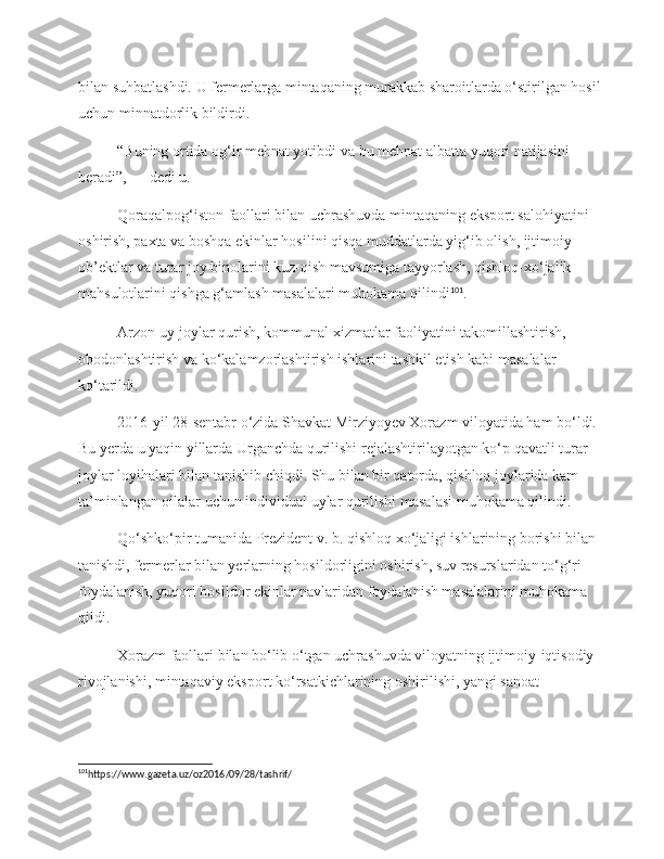 bilan suhbatlashdi. U   fermerlarga mintaqaning murakkab sharoitlarda o‘stirilgan hosil 
uchun minnatdorlik bildirdi.
“Buning ortida og‘ir mehnat yotibdi va   bu   mehnat albatta yuqori natijasini 
beradi”,   — dedi u.
Qoraqalpog‘iston faollari bilan uchrashuvda mintaqaning eksport salohiyatini 
oshirish, paxta va   boshqa ekinlar hosilini qisqa muddatlarda yig‘ib olish, ijtimoiy 
ob’ektlar va   turar joy binolarini kuz-qish mavsumiga tayyorlash, qishloq-xo‘jalik 
mahsulotlarini qishga g‘amlash masalalari muhokama qilindi 101
.
Arzon uy-joylar qurish, kommunal xizmatlar faoliyatini takomillashtirish, 
obodonlashtirish va   ko‘kalamzorlashtirish ishlarini tashkil etish kabi masalalar 
ko‘tarildi.
2016-yil 28-sentabr o‘zida Shavkat Mirziyoyev Xorazm viloyatida ham bo‘ldi. 
Bu   yerda u   yaqin yillarda Urganchda qurilishi rejalashtirilayotgan ko‘p qavatli turar 
joylar loyihalari bilan tanishib chiqdi. Shu bilan bir qatorda, qishloq joylarida kam 
ta’minlangan oilalar uchun individual uylar qurilishi masalasi muhokama qilindi.
Qo‘shko‘pir tumanida Prezident v. b. qishloq xo‘jaligi ishlarining borishi bilan 
tanishdi, fermerlar bilan yerlarning hosildorligini oshirish, suv resurslaridan to‘g‘ri 
foydalanish, yuqori hosildor ekinlar navlaridan foydalanish masalalarini muhokama 
qildi.
Xorazm faollari bilan bo‘lib o‘tgan uchrashuvda viloyatning ijtimoiy-iqtisodiy 
rivojlanishi, mintaqaviy eksport ko‘rsatkichlarining oshirilishi, yangi sanoat 
101
https://www.gazeta.uz/oz2016/09/28/tashrif/  