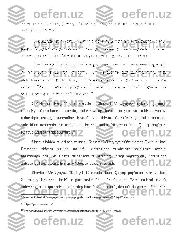 ob’ektlarining qurilishi, ijtimoiy infratuzilmani rivojlantirish kabi dolzarb masalalar 
muhokama qilindi . 102
Qoraqalpog‘iston  Respublikasining  Mo‘ynoq  tumani  tabiiy resurslarga  boyligi,
geografik   joylashuvi,   yuksak   turizm   salohiyati,   madaniy   meros   obyektlari   va   ulkan
mehnat resurslari bilan o‘ziga xos xususiyatga ega bo‘lgan hudud hisoblanadi.
Orol  dengizi  hududida  5,5 million gektardan ortiq Orolqum  sahrosining  paydo
bo‘lishi,   har   yili   100   million   tonna   qum   va   tuzning   atrof-muhitga   tarqalishiga
qaramasdan   aholining   barcha   qiyinchiliklarni   matonat   bilan   yengib,   fojiani   omadga,
tumanni   “Sahro   marvaridi”ga   aylantirish   uchun   fidokorona   mehnat   qilayotgani   va
vatanparvarligi alohida e’tirofga sazovor. 103
O'zbekiston   Respublikasi   Prezidenti   Shavkat   Mirziyoyev   joylarda   ijtimoiy-
iqtisodiy   islohotlarning   borishi,   xalqimizning   hayot   darajasi   va   sifatini   yanada
oshirishga qaratilgan bunyodkorlik va obodonlashtirish ishlari bilan yaqindan tanishish,
xalq   bilan   uchrashish   va   muloqot   qilish   maqsadida   20-yanvar   kuni   Qoraqalpog'iston
Respublikasiga tashrif buyurdi . 104
 
Shuni   alohida   ta'kidlash   zarurki,   Shavkat   Mirziyoyev   O'zbekiston   Respublikasi
Prezidenti   sifatida   birinchi   tashrifini   qoraqalpoq   zaminidan   boshlagani   muhim
ahamiyatga   ega.   Bu   albatta   davlatimiz   rahbarining   Qoraqalpog'istonga,   qoraqalpoq
xalqiga bo'lgan yuksak hurmat-e'tiboridan dalolat beradi.  
Shavkat   Mirziyoyev   2016-yil   10-noyabr   kuni   Qoraqalpog'iston   Respublikasi
Shumanay   tumanida   bo'lib   o'tgan   saylovoldi   uchrashuvida:   "Men   nafaqat   o'zbek
xalqining, balki qoraqalpoq xalqining ham farzandiman!", deb ta'kidlagan edi. Shu bilan
102
Prezident Shavkat Mirziyoyevning Qoraqalpog’iston va Xorazmga tashrifi-2016-yil 28-sentabr
103
https://yuz.uz/uz/news/ 
104
 Prezident Shavkat Mirziyoyevning Qoraqalpog’istonga tashrifi -2017-yil 20-yanvar 