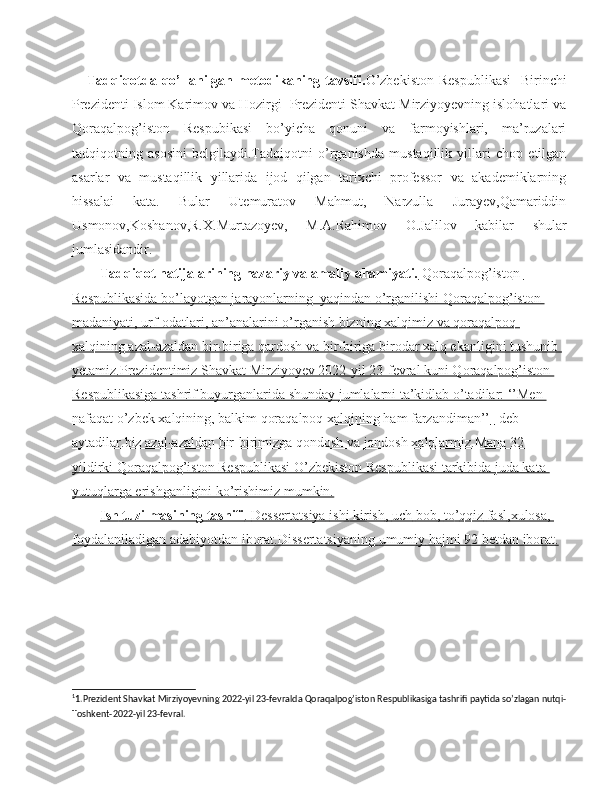       Tadqiqotda qo’llanilgan metodikaning tavsifi. O’zbekiston  Respublikasi    Birinchi
Prezidenti Islom Karimov va Hozirgi  Prezidenti Shavkat Mirziyoyevning islohatlari va
Qoraqalpog’iston   Respubikasi   bo’yicha   qonuni   va   farmoyishlari,   ma’ruzalari
tadqiqotning   asosini   belgilaydi.Tadqiqotni   o’rganishda   mustaqillik   yillari   chop   etilgan
asarlar   va   mustaqillik   yillarida   ijod   qilgan   tarixchi   professor   va   akademiklarning
hissalai   kata.   Bular   Utemuratov   Mahmut,   Narzulla   Jurayev,Qamariddin
Usmonov,Koshanov,R.X.Murtazoyev,   M.A.Rahimov   O.Jalilov   kabilar   shular
jumlasidandir.
Tadqiqot natijalarining nazariy va amaliy ahamiyati.   Qoraqalpog’isto n        
Respublikasida bo’layotgan jarayonlarning  yaqindan o’rganilishi Qoraqalpog’iston 
madaniyati, urf-odatlari, an’analarini o’rganish bizning xalqimiz va qoraqalpoq 
xalqining azal-azaldan bir-biriga qardosh va bir-biriga birodar xalq ekanligini tushunib 
yetamiz.Prezidentimiz Shavkat Mirziyoyev 2022-yil 23-fevral kuni Qoraqalpog’iston 
Respublikasiga tashrif buyurganlarida shunday jumlalarni ta’kidlab o’tadilar: ‘’Men 
nafaqat o’zbek xalqining, balkim qoraqalpoq xalqining ham farzandiman’’    1
   -deb    
aytadilar.biz azal-azaldan bir-birimizga qondosh va jondosh xalqlarmiz.Mana 32 
yildirki Qoraqalpog’iston Respublikasi O’zbekiston Respublikasi tarkibida juda kata 
yutuqlarga erishganligini ko’rishimiz mumkin.
Ish        tuzilmasining        tasnifi    .    Dessertatsiya        ishi        kirish    ,    uch        bob    ,    to    ’   qqiz        fasl    ,   xulosa    ,   
foydalaniladigan        adabiyotdan        iborat    .   Dissertatsiyaning        umumiy        hajmi     92     betdan        iborat    .  
1
1.Prezident Shavkat Mirziyoyevning 2022-yil 23-fevralda Qoraqalpog’iston Respublikasiga tashrifi paytida so’zlagan nutqi-
Toshkent-2022-yil 23-fevral. 