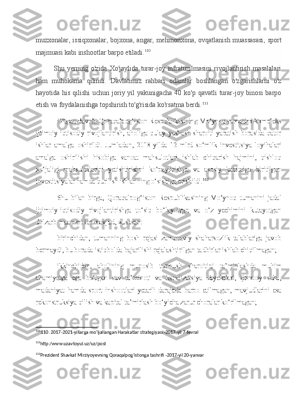 muzxonalar, issiqxonalar, bojxona, angar, mehmonxona, ovqatlanish muassasasi, sport
majmuasi kabi inshootlar barpo etiladi. 110
 
Shu   yerning   o'zida   Xo'jaylida   turar-joy   infratuzilmasini   rivojlantirish   masalalari
ham   muhokama   qilindi.   Davlatimiz   rahbari   odamlar   boshlangan   o'zgarishlarni   o'z
hayotida his qilishi  uchun joriy yil  yakunigacha 40 ko'p qavatli  turar-joy binosi  barpo
etish va foydalanishga topshirish to'g'risida ko'rsatma berdi. 111
 
O‘tgan davrda Qoraqalpog‘iston Respublikasining Mo‘ynoq tumanini kompleks
ijtimoiy-iqtisodiy   rivojlantirish,   aholiga   qulay   yashash   sharoiti   yaratish   borasida   qator
ishlar   amalga   oshirildi.   Jumladan,   2018-yilda   12   mlrd   so‘mlik   investitsiya   loyihalari
amalga   oshirilishi   hisobiga   sanoat   mahsulotlari   ishlab   chiqarish   hajmini,   qishloq
xo‘jaligi   mahsulotlarini   yetishtirishni   ko‘paytirishga   va   asosiy   kapitalga   kiritilgan
investitsiyalar hamda qurilish ishlarining o‘sishiga erishildi. 112
Shu   bilan   birga,   Qoraqalpog‘iston   Respublikasining   Mo‘ynoq   tumanini   jadal
ijtimoiy-iqtisodiy   rivojlantirishga   to‘siq   bo‘layotgan   va   o‘z   yechimini   kutayotgan
dolzarb muammolar mavjud, xususan:
birinchidan,   tumanning   bosh   rejasi   zamonaviy   shaharsozlik   talablariga   javob
bermaydi, bu borada istiqbolda bajarilishi rejalashtirilgan tadbirlar ishlab chiqilmagan;
ikkinchidan,   aholining   munosib   turmush   sharoitini   ta’minlashda   muhim
ahamiyatga   ega   bo‘lgan   suv   ta’minoti   va   kanalizatsiya   obyektlari,   ijtimoiy   soha,
madaniyat   hamda   sport   inshootlari   yetarli   darajada   barpo   etilmagan,   mavjudlarini   esa
rekonstruksiya qilish va kapital ta’mirlash bo‘yicha zarur choralar ko‘rilmagan;
110 .
110. 2017-2021-yillarga mo’ljallangan Harakatlar strategiyasi -2017-yil 7-fevral .
 
111
http:/www.uzavtoyul.uz/uz/post 
112
Prezident Shavkat Mirziyoyevning Qoraqalpog’istonga tashrifi -2017-yil 20-yanvar  