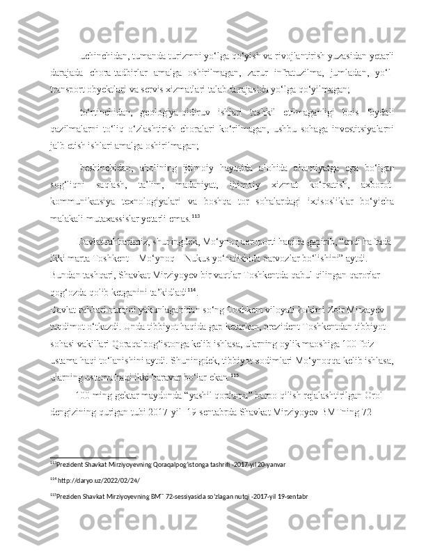 uchinchidan, tumanda turizmni yo‘lga qo‘yish va rivojlantirish yuzasidan yetarli
darajada   chora-tadbirlar   amalga   oshirilmagan,   zarur   infratuzilma,   jumladan,   yo‘l-
transport obyektlari va servis xizmatlari talab darajasida yo‘lga qo‘yilmagan;
to‘rtinchidan,   geologiya-qidiruv   ishlari   tashkil   etilmaganligi   bois   foydali
qazilmalarni   to‘liq   o‘zlashtirish   choralari   ko‘rilmagan,   ushbu   sohaga   investitsiyalarni
jalb etish ishlari amalga oshirilmagan;
beshinchidan,   aholining   ijtimoiy   hayotida   alohida   ahamiyatga   ega   bo‘lgan
sog‘liqni   saqlash,   ta’lim,   madaniyat,   ijtimoiy   xizmat   ko‘rsatish,   axborot-
kommunikatsiya   texnologiyalari   va   boshqa   tor   sohalardagi   ixtisosliklar   bo‘yicha
malakali mutaxassislar yetarli emas. 113
           Davlat rahbari miz , shuningdek, Mo‘ynoq aeroporti haqida gapirib, “endi haftada 
ikki marta Toshkent—Mo‘ynoq—Nukus yo‘nalishida parvozlar bo‘lishini” aytdi. 
Bundan tashqari, Shavkat Mirziyoyev bir vaqtlar Toshkentda qabul qilingan qarorlar 
qog‘ozda qolib ketganini ta’kidladi 114
.
Davlat rahbari nutqini yakunlaganidan so‘ng Toshkent viloyati hokimi Zoir Mirzayev 
taqdimot o‘tkazdi. Unda tibbiyot haqida gap ketarkan, prezident Toshkentdan tibbiyot 
sohasi vakillari Qoraqalpog‘istonga kelib ishlasa, ularning oylik maoshiga 100 foiz 
ustama haqi to‘lanishini aytdi. Shuningdek, tibbiyot xodimlari Mo‘ynoqqa kelib ishlasa,
ularning ustama haqi ikki baravar bo‘lar ekan. 115
100  ming   gektar   maydonda  “ yashil   qoplama ”  barpo   qilish   rejalashtirilgan   Orol  
dengizining   qurigan   tubi  2017- yil   19- sentabrda  Shavkat Mirziyoyev BMTning 72-
113
Prezident Shavkat Mirziyoyevning Qoraqalpog’istonga tashrifi -2017-yil 20-yanvar 
114
 http://daryo.uz/2022/02/24/  
115
Preziden Shavkat Mirziyoyevning BMT 72-sessiyasida so’zlagan nutqi -2017-yil 19-sentabr  