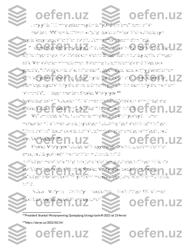         Joriy yilda 100 ming gektar maydonda “yashil qoplama” barpo qilish 
       Prezident FVV hamda O‘rmon xo‘jaligi davlat qo‘mitasi bilan suhbatda ayni 
paytda ketayotgan ishlar bilan qiziqib, ularning mashaqqatini e’tirof etdi.
       “Hamma qilgan ishlarimiz qiyin bo‘ldi, ammo natijasi bo‘ldi.  Qiyin bo‘ldi, lekin 
tarjiba o‘rgandingiz. Biz O‘zbekiston sharoitida hech qachon bunday tajriba qilmagan 
edik. Men sizlardan minnatdorman. Sizlarning bu tajribalaringiz endi bizga asos 
yaratdiki, “O‘zbekistonda qilsa bo‘lar ekan”, degan. Katta-katta xorijiy ekspertlar ham 
kelib ko‘ryaptiki, dengizning qurigan joyida hayot tashkil qilib, uni yana qaytadan 
odamlarga qaytarish bo‘yicha chora-tadbirlarning imkoni bor ekani bo‘yicha insonlarni 
ishontirdik”, — degan prezident Shavkat Mirziyoyev. 123
Navbatdagi tashrif  Nukusdan 140 kilometr olisdagi, O‘zbekiston shimolidagi eng 
chekka hudud — Taxtako‘pir tumanidagi “Beltov” ovuli  bo ’ ladi .
         Ma’lumotlarga ko‘ra, Bu tumanda mingdan ortiq aholi yashaydi.  Tuman 
markazidan 40 kilometr uzoqda joylashgan hududning ilgari sharoiti og‘ir bo‘lgan. 
“Obod qishloq” dasturi asosida qurilish, ta’mirlash ishlari amalga oshirilgach, ovul 
qiyofasi o‘zgargan. 124
        Shavkat Mirziyoyev hududga kelib tayyorlangan hisobot-u, taqdimotlar bilan 
emas, ovulda yashovchi insonlar bilan muloqotda bo‘ldi.
Boriladigan manzillar ko‘pligi bois jurnalistlar ham guruhlarga bo‘lingan holda o‘z 
vazifalarini bajarishdi. E’tiborlisi, Shavkat Mirziyoyev Taxtako‘pir tumanida 
bo‘ladigan prezident tashrifini yoritishni maqsad qilgan jurnalistlar bilan muloqotda 
bo‘ldi.
         Nukus—Mo‘ynoq—Orolbo‘yi—Taxtako‘pir — bosib o‘tilgan 630 kilometr 
masofadan keyingi manzil Shumanay tumani
123
Prezident Shavkat Mirziyoyevning Qoraqalpog’istonga tashrifi-2022-yil 23-fevral  
124
https://daryo.uz/2022/02/24/              