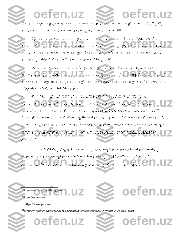 Konstitutsiyaning Qoraqalpog iston respublikasi suvereniteti to g risidagi 70, 71, 72, ʻ ʻ ʻ
74, 75-moddalarini o zgartirmaslik to g risida taklif berdi	
ʻ ʻ ʻ 128
.
Qoraqalpog ’ istondagi  1-2- iyul   kunlari   namoyishlarda  18  nafar   fuqaro   vafot  
etgan ,  243  nafar   fuqaro   turli   jarohatlar   bilan   shifoxonalarga   yotqiziladi . Bular   orasida  
huquq - tartibot   organlari   ham   bo ’ lgan . Shuningdek , tartibsizliklarda   qatnashgani   uchun  
voqea   joylarida  516  nafar   fuqaro   IIBga   topshirilgan . 129
Xalq noroziliklari oqibatida 2-iyul kuniyoq O zbekiston prezidenti Shavkat 	
ʻ
Mirziyoyev Qoraqalpog istonga uchib bordi va Qoraqalpog iston respublikasi jo qorg i 	
ʻ ʻ ʻ ʻ
kengesida so zga chiqib, Qoraqalpog istonning suvereniteti haqidagi taklif qilinayotgan	
ʻ ʻ
o zgarishlar bekor qilinishini aytdi.	
ʻ
2022-yil 3-iyul kunidan boshlab Qoraqalpog iston hududi bo ylab bir oylik 	
ʻ ʻ
komendantlik soati e lon qilindi, aholining soat 21:00 dan 7:00 gacha ko chada 	
ʼ ʻ
harakatlanishi cheklandi. Ammo 17 kun o tgach barcha cheklovlar bekor qilindi.	
ʻ 130
2023- yil  30- mart   kuni   hududlarning   ijtimoiy - iqtisodiy   rivoji   bilan   tanishish   maqsadida  
Qoraqalpog ‘ istonga   kelgan   Shavkat   Mirziyoyev   aholi   farovonligini   yanada   oshirishga  
qaratilgan  3  ta   yangi   tashabbusni   ilgari   surdi ,  deb   xabar   bergan   prezident   matbuot  
xizmati . 131
Qad etilishicha, Kegeyli tumanida Qoraqalpog‘iston sanoatini rivojlantirish, 
qayta tiklanuvchi energiya manbalarini joriy etish, aholi bandligini ta’minlash, 
kambag‘allikni qisqartirish masalalari yuzasidan yig‘ilish bo‘lib o‘tgan.
128
https://uz.m.wikepedia.org/wiki
129
https://m.aniq.uz 
130
 https://www.gazeta.uz
131
Prezident Shavkat Mirziyoyevning Qoraqalpog’iston Respublikasiga tashrifi-2023-yil 30-mart 