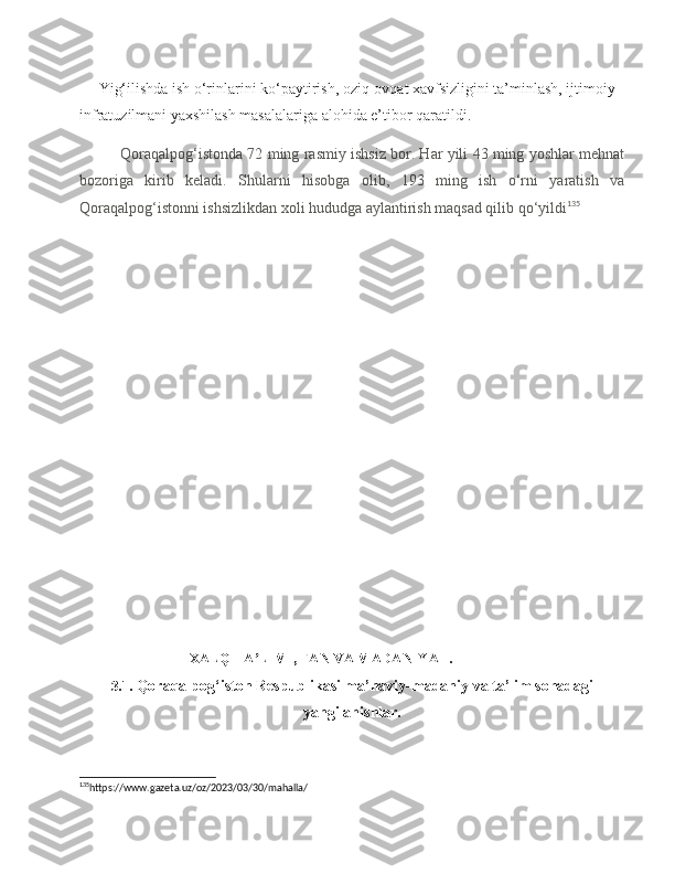      Yig‘ilishda ish o‘rinlarini ko‘paytirish, oziq-ovqat xavfsizligini ta’minlash, ijtimoiy 
infratuzilmani yaxshilash masalalariga alohida e’tibor qaratildi.
Qoraqalpog‘istonda 72 ming rasmiy ishsiz bor. Har yili 43 ming yoshlar mehnat
bozoriga   kirib   keladi.   Shularni   hisobga   olib,   193   ming   ish   o‘rni   yaratish   va
Qoraqalpog‘istonni ishsizlikdan xoli hududga aylantirish maqsad qilib qo‘yildi 135
 
                       
                         III XALQ TA LIMI, FAN VA MADANIYAT.ʼ
3.1.  Qoraqalpog‘iston Respublikasi ma’naviy-madaniy va ta’lim sohadagi
yangilanishlar.
135
https://www.gazeta.uz/oz/2023/03/30/mahalla/   