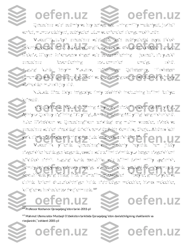 Qoraqalpoq xalqi qadimiy va boy tarixga ega.   Uning milliy madaniyati, jozibali
san’ati, mumtoz adabiyoti, qadriyatlari udum va an’analari olamga mashhurdir.
Mustaqillik   tufayli   qoraqalpoq   xalqi   juda   ko‘p   qadriyatlarini   qayta   tiklash
imkoniyatiga   ega   bo‘ldi.   Adolat   va   tenglik,   ozodlik   va   erk   uchun   kurashgan   E rnazar
Olako‘z,   Ollayor   Do‘stnazarov   singari   xalq   qahramonlarining   —   jasoratli,   o‘t   yurakli
qoraqalpoq   farzandlarining   orzu-armonlari   amalga   oshdi.
Bugungi   kunda   Ibroyim   Yusupov,   To‘lepbergen   Qaibergenov,   Tilovbergen
Jumamuratov kabi Qoraqalpoq yozuvchi va shoirlarining asarlari xalqlarimiz ma’naviy
xazinasidan munosib joy oldi.
Nukusda   O‘rta   Osiyo   irrigatsiya   ilmiy   tekshirish   institutining   bo‘limi   faoliyat
ko‘rsatdi. 
Istiqlol   yillarida   Nukus   shahrining   60   yilligi,   To‘rtko‘l   shahrining   120   yilligi,
Ajiniyoz Qosiboy o‘g‘lining 170 yilligi, Amir Temurning 660 yilligi keng nishonlandi.
Bular   O‘zbekiston   va   Qoraqalpog‘iston   tarixidagi   eng   muhim   voqealar,   o‘zbek   va
qoraqalpoq xalqlari o‘rtasidagi do‘stlik ramzidir.Sobir Kamolov, Charjau Abdirov kabi
yirik olimlar O‘zbekiston fani rivojiga juda katta hissa qo‘shdilar. 136
Mustaqillik   yillarida   Qoraqalpog‘iston   madaniy   hayotida   ham   jiddiy
o‘zgarishlar   haqida gap ketganda, avvalo xalq ta’limi tizimida yuz bergan o‘zgarishlarni
ta’kidlash   o‘rinli.   Bugungi   kunda   respublika   xalq   ta’limi   tizimi   milliy   uyg‘onish,
ijtimoiy-iqtisodiy   va   ma’naviy   rivojiga   xizmat   qilishda   yetakchi   rol   o‘ynamoqda.
Respublikada yangi tipdagi o‘rta umumta‘lim muassasalari — litseylar, gimnaziyalar va
alohida   fanlarni   chuqurlashtirilgan   holda   o‘qitiladigan   maktablar,   biznes   maktablar,
kollejlar va boshqalar tez rivojlanmoqda. 137
136
 Professor Koshanov Qoraqalpog’iston tarixi-2011-yil
137
 Mahmut Utemuratov Mustaqil O’zbekiston tarkibida Qoraqalpog’iston davlatchiligining shakllanishi va 
rivojlanishi,Toshkent-2005-yil 