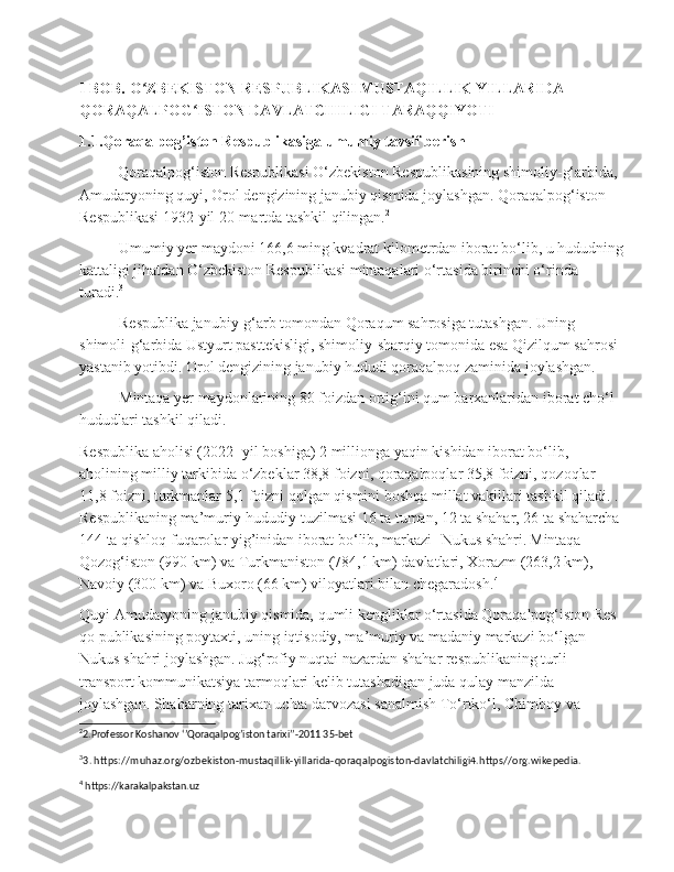 I BOB. O ZBEKISTON RESPUBLIKASI MUSTAQILLIK YILLARIDA ʻ
QORAQALPOG ISTON DAVLATCHILIGI TARAQQIYOTI	
ʻ
1.1.Qoraqalpog’iston Respublikasiga umumiy tavsif berish
          Qoraqalpog‘iston Respublikasi O‘zbekiston Respublikasining shimoliy-g‘arbida, 
Amudaryoning quyi, Orol dengizining janubiy qismida joylashgan. Qoraqalpog‘iston 
Respublikasi 1932-yil 20-martda tashkil qilingan. 2
Umumiy yer maydoni 166,6 ming kvadrat kilometrdan iborat bo‘lib, u hududning
kattaligi jihatdan O‘zbekiston Respublikasi mintaqalari o‘rtasida birinchi o‘rinda 
turadi. 3
Respublika janubiy-g‘arb tomondan Qoraqum sahrosiga tutashgan. Uning 
shimoli-g‘arbida Ustyurt pasttekisligi, shimoliy-sharqiy tomonida esa Qizilqum sahrosi 
yastanib yotibdi. Orol dengizining janubiy hududi qoraqalpoq zaminida joylashgan.
Mintaqa yer maydonlarining 80 foizdan ortig‘ini qum barxanlaridan iborat cho‘l 
hududlari tashkil qiladi.
Respublika aholisi (2022- yil boshiga) 2 millionga yaqin kishidan iborat bo‘lib, 
aholining milliy tarkibida o‘zbeklar 38,8 foizni, qoraqalpoqlar 35,8 foizni, qozoqlar 
11,8 foizni, turkmanlar 5,1 foizni qolgan qismini boshqa millat vakillari tashkil qiladi. . 
Respublikaning   ma ’ muriy - hududiy   tuzilmasi  16  ta   tuman , 12  ta   shahar , 26  ta   shaharcha  
144  ta   qishloq   fuqarolar   yig ’ inidan   iborat   bo ‘ lib ,  markazi -  Nukus   shahri .   Mintaqa 
Qozog‘iston (990 km) va Turkmaniston (784,1 km) davlatlari, Xorazm (263,2 km), 
Navoiy (300 km) va Buxoro (66 km) viloyatlari bilan chegaradosh. 4
Quyi Amudaryoning janubiy qismida, qumli kengliklar o‘rtasida Qoraqalpog‘iston Res 
qo publikasining poytaxti, uning iqtisodiy, ma’muriy va madaniy markazi bo‘lgan 
Nukus shahri joylashgan. Jug‘rofiy nuqtai nazardan shahar respublikaning turli 
transport kommunikatsiya tarmoqlari kelib tutashadigan juda qulay manzilda 
joylashgan. Shaharning tarixan uchta darvozasi sanalmish To‘rtko‘l, Chimboy va 
2
2.Professor Koshanov ‘’Qoraqalpog’iston tarixi’’-2011 35-bet
3
3. https://muhaz.org/ozbekiston-mustaqillik-yillarida-qoraqalpogiston-davlatchiligi4.https//org.wikepedia.
4
  https://karakalpakstan.uz 