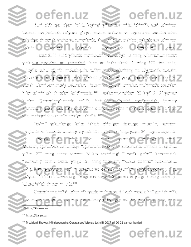 Buni   e’tiborga   olgan   holda   keyingi   yillar   davomida   ichimlik   suvi   ta’minoti
tizimini   rivojlantirish   bo‘yicha   g‘oyat   muhim   dasturlar   va   loyihalarni   izchillik   bilan
ro‘yobga chiqarish shahar va tumanlarda, shu jumladan, qishloq joylarda suv ta’minoti
holatini   sezilarli   darajada   yaxshilash   imkonini   berdi.
                  Faqat   2011-2016   yillarda   mamlakatimizda   qariyb   13   ming   kilometrdan   iborat
yirik   suv   quvurlari   va   tarmoqlari ,   bino   va   inshootlarda   1   ming   600   dan   ortiq.
    loyiha   qabul   qilinib,   maktabgacha   ta’lim   muassasalarining   moddiy-texnik   bazasini
mustahkamlash,   jumladan,   qishloq   aholi   punktlarida   yangi   ana   shunday   inshootlar
qurish, ularni zamonaviy uskunalar, o‘quvm   etodik   qo ‘ llanmalar ,   multimedia   resurslari
bilan   ta ’ minlash   choralari   ko ‘ rilmoqda . 138
    Davlatimiz   rahbari   2017-yil   20-21-yanvar
kunlari   Qoraqalpog‘istonda   bo‘lib,   hudud   iqtisodiyotini   rivojlantirish ,   ijtimoiy
sharoitlarni   yaxshilash   bo‘yicha   tizimli   chora-tadbirlarni   belgilab   bergan   edi.   O‘tgan
vaqt mobaynida ular to‘la amalga oshirildi. 139
Tashrif   yakunlariga   ko‘ra   ishlab   chiqilgan   dasturga   muvofiq,   sanoatni
rivojlantirish borasida umumiy qiymati 160 milliard so‘mga yaqin 242 loyiha bajarildi.
Bu   qariyb   4   ming   ish   o‘rni   yaratish   imkonini   berdi.
Masalan,  Qorao‘zak  tumanidagi   “Qoraqalpoq  sement”   korxonasida  birinchi   bosqichda
yiliga   200   ming   tonna   sement,   Nukus   shahridagi   “Texnik   global”   korxonasida
“Samsung”   brendi   ostida   yiliga   150   ming   televizor,   “Nukus   polimer”   korxonasida
yiliga   8   ming   tonna   polietilen   quvurlar   va   xo‘jalik   buyumlari   ishlab   chiqarish   yo‘lga
qo‘yildi.   To‘rtko‘l   tumanidagi   “Vegateks   global”   korxonasida   yiliga  5   ming  tonna   ip-
kalava ishlab chiqarilmoqda. 140
Qoraqalpoq aholisi  uchun nihoyatda muhim  va dolzarb masala  bo‘lgan ichimlik
suvi muammosi yillar davomida hal etilmay kelayotgan edi. Shuni inobatga olib, qisqa
138
https://kknews.uz 
139
 https://daryo.uz
140
 Prezident Shavkat Mirziyoyevning Qoraqalpog’istonga tashrifi-2017-uil 20-21-yanvar kunlari 