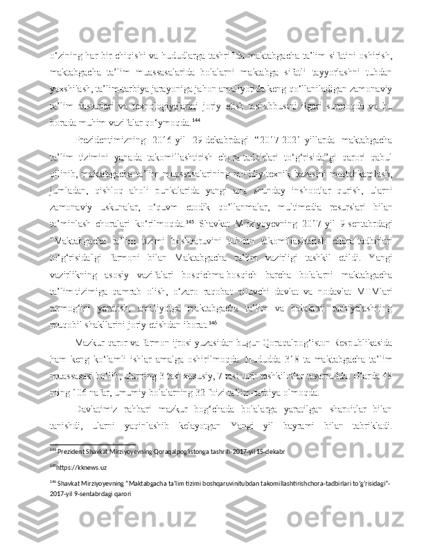 o‘zining har bir chiqishi va hududlarga tashrifida maktabgacha ta’lim sifatini oshirish,
maktabgacha   ta’lim   muassasalarida   bolalarni   maktabga   sifatli   tayyorlashni   tubdan
yaxshilash, ta’lim-tarbiya jarayoniga jahon amaliyotida keng qo‘llaniladigan zamonaviy
ta’lim   dasturlari   va   texnologiyalarini   joriy   etish   tashabbusini   ilgari   surmoqda   va   bu
borada muhim vazifalar qo‘ymoqda. 144
Prezidentimizning   2016-yil   29-dekabrdagi   “2017-2021-yillarda   maktabgacha
ta’lim   tizimini   yanada   takomillashtirish   chora-tadbirlari   to‘g‘risida”gi   qarori   qabul
qilinib,   maktabgacha   ta’lim   muassasalarining   moddiy-texnik   bazasini   mustahkamlash,
jumladan,   qishloq   aholi   punktlarida   yangi   ana   shunday   inshootlar   qurish,   ularni
zamonaviy   uskunalar,   o‘quvm   etodik   qo ‘ llanmalar ,   multimedia   resurslari   bilan
ta ’ minlash   choralari   ko ‘ rilmoqda . 145
  Shavkat   Mirziyoyevning   2017- yil   9- sentabrdagi
" Maktabgacha   ta ’ lim   tizimi   boshqaruvini   tubdan   takomillashtirish   chora - tadbirlari
to ‘ g ‘ risida " gi   farmoni   bilan   Maktabgacha   ta ’ lim   vazirligi   tashkil   etildi .   Yangi
vazirlikning   asosiy   vazifalari   bosqichma-bosqich   barcha   bolalarni   maktabgacha
ta’lim   tizimiga   qamrab   olish ,   o‘zaro   raqobat   qiluvchi   davlat   va   nodavlat   MTMlari
tarmog‘ini   yaratish,   amaliyotga   maktabgacha   ta’lim   va   bolalarni   tarbiyalashning
muqobil shakllarini joriy etishdan iborat. 146
Mazkur qaror va farmon ijrosi yuzasidan bugun Qoraqalpog‘iston Respublikasida
ham   keng   ko‘lamli   ishlar   amalga   oshirilmoqda.   Hududda   318   ta   maktabgacha   ta’lim
muassasasi bo‘lib, ularning 3 tasi xususiy, 7 tasi turli tashkilotlar tasarrufida. Ularda 48
ming 106 nafar, umumiy bolalarning 32 foizi ta’lim-tarbiya olmoqda.
Davlatimiz   rahbari   mazkur   bog‘chada   bolalarga   yaratilgan   sharoitlar   bilan
tanishdi,   ularni   yaqinlashib   kelayotgan   Yangi   yil   bayrami   bilan   tabrikladi.
144
 Prezident Shavkat Mirziyoyevning Qoraqalpog’istonga tashrifi-2017-yil 15-dekabr
145
https://kknews.uz 
146
 Shavkat Mirziyoyevning “Maktabgacha ta’lim tizimi boshqaruvinitubdan takomillashtirishchora-tadbirlari to’g’risidagi”-
2017-yil 9-sentabrdagi qarori  