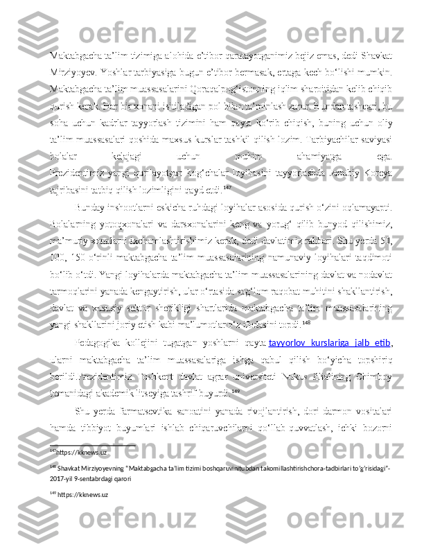 Maktabgacha ta’lim tizimiga alohida e’tibor qaratayotganimiz bejiz emas, dedi Shavkat
Mirziyoyev. Yoshlar tarbiyasiga bugun e’tibor bermasak, ertaga kech bo‘lishi mumkin.
Maktabgacha ta’lim muassasalarini Qoraqalpog‘istonning iqlim sharoitidan kelib chiqib
qurish kerak. Har bir xonani isitiladigan pol bilan ta’minlash zarur. Bundan tashqari, bu
soha   uchun   kadrlar   tayyorlash   tizimini   ham   qayta   ko‘rib   chiqish,   buning   uchun   oliy
ta’lim muassasalari qoshida maxsus kurslar tashkil qilish lozim. Tarbiyachilar saviyasi
bolalar   kelajagi   uchun   muhim   ahamiyatga   ega.
Prezidentimiz   yangi   qurilayotgan   bog‘chalar   loyihasini   tayyorlashda   Janubiy   Koreya
tajribasini tatbiq qilish lozimligini qayd etdi. 147
Bunday inshootlarni eskicha ruhdagi loyihalar asosida qurish o‘zini oqlamayapti.
Bolalarning   yotoqxonalari   va   darsxonalarini   keng   va   yorug‘   qilib   bunyod   qilishimiz,
ma’muriy xonalarni ixchamlashtirishimiz kerak, dedi davlatimiz rahbari. Shu yerda 50,
100,   150   o‘rinli   maktabgacha   ta’lim   muassasalarining   namunaviy   loyihalari   taqdimoti
bo‘lib o‘tdi. Yangi loyihalarda maktabgacha ta’lim muassasalarining davlat va nodavlat
tarmoqlarini yanada kengaytirish, ular o‘rtasida sog‘lom raqobat muhitini shakllantirish,
davlat   va   xususiy   sektor   sherikligi   shartlarida   maktabgacha   ta’lim   muassasalarining
yangi shakllarini joriy etish kabi ma’lumotlar o‘z ifodasini topdi. 148
Pedagogika   kollejini   tugatgan   yoshlarni   qayta   tayyorlov   kurslariga   jalb   etib ,
ularni   maktabgacha   ta’lim   muassasalariga   ishga   qabul   qilish   bo‘yicha   topshiriq
berildi.Prezidentimiz   Toshkent   davlat   agrar   universiteti   Nukus   filialining   Chimboy
tumanidagi akademik litseyiga tashrif buyurdi. 149
Shu   yerda   farmatsevtika   sanoatini   yanada   rivojlantirish,   dori-darmon   vositalari
hamda   tibbiyot   buyumlari   ishlab   chiqaruvchilarni   qo‘llab-quvvatlash,   ichki   bozorni
147
https://kknews.uz 
148
 Shavkat Mirziyoyevning “Maktabgacha ta’lim tizimi boshqaruvinitubdan takomillashtirishchora-tadbirlari to’g’risidagi”-
2017-yil 9-sentabrdagi qarori
149
 https://kknews.uz 