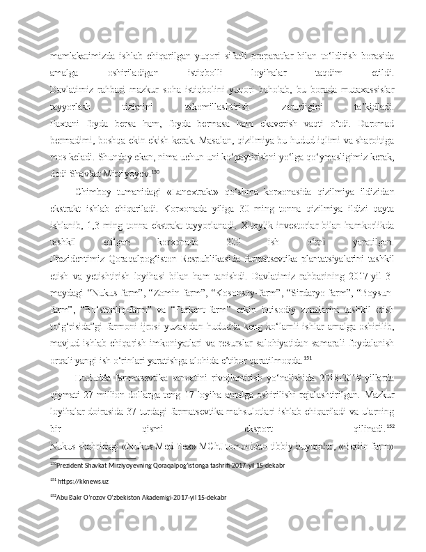 mamlakatimizda   ishlab   chiqarilgan   yuqori   sifatli   preparatlar   bilan   to‘ldirish   borasida
amalga   oshiriladigan   istiqbolli   loyihalar   taqdim   etildi.
Davlatimiz   rahbari   mazkur   soha   istiqbolini   yuqori   baholab,   bu   borada   mutaxassislar
tayyorlash   tizimini   takomillashtirish   zarurligini   ta’kidladi.
Paxtani   foyda   bersa   ham,   foyda   bermasa   ham   ekaverish   vaqti   o‘tdi.   Daromad
bermadimi, boshqa ekin ekish kerak. Masalan, qizilmiya bu hudud iqlimi va sharoitiga
mos keladi. Shunday ekan, nima uchun uni ko‘paytirishni yo‘lga qo‘ymasligimiz kerak,
dedi Shavkat Mirziyoyev. 150
Chimboy   tumanidagi   «Lanextrakt»   qo‘shma   korxonasida   qizilmiya   ildizidan
ekstrakt   ishlab   chiqariladi.   Korxonada   yiliga   30   ming   tonna   qizilmiya   ildizi   qayta
ishlanib,   1,3   ming   tonna   ekstrakt   tayyorlanadi.   Xitoylik   investorlar   bilan   hamkorlikda
tashkil   etilgan   korxonada   200   ish   o‘rni   yaratilgan.
Prezidentimiz   Qoraqalpog‘iston   Respublikasida   farmatsevtika   plantatsiyalarini   tashkil
etish   va   yetishtirish   loyihasi   bilan   ham   tanishdi.   Davlatimiz   rahbarining   2017-yil   3-
maydagi   “Nukus-farm”,   “Zomin-farm”,   “Kosonsoy-farm”,   “Sirdaryo-farm”,   “Boysun-
farm”,   “Bo‘stonliq-farm”   va   “Parkent-farm”   erkin   iqtisodiy   zonalarini   tashkil   etish
to‘g‘risida”gi   farmoni   ijrosi   yuzasidan   hududda   keng  ko‘lamli   ishlar   amalga   oshirilib,
mavjud   ishlab   chiqarish   imkoniyatlari   va   resurslar   salohiyatidan   samarali   foydalanish
orqali yangi ish o‘rinlari yaratishga alohida e’tibor qaratilmoqda. 151
Hududda   farmatsevtika   sanoatini   rivojlantirish   yo‘nalishida   2018-2019-yillarda
qiymati   27   million   dollarga   teng   17   loyiha   amalga   oshirilishi   rejalashtirilgan.   Mazkur
loyihalar doirasida 37 turdagi farmatsevtika mahsulotlari ishlab chiqariladi va ularning
bir   qismi   eksport   qilinadi. 152
Nukus shahridagi «Nukus Med Tex» MChJ tomonidan tibbiy buyumlar, «Berlin farm»
150
Prezident Shavkat Mirziyoyevning Qoraqalpog’istonga tashrifi-2017-yil 15-dekabr 
151
 https://kknews.uz
152
Abu Bakr O’rozov O’zbekiston Akademigi-2017-yil 15-dekabr  