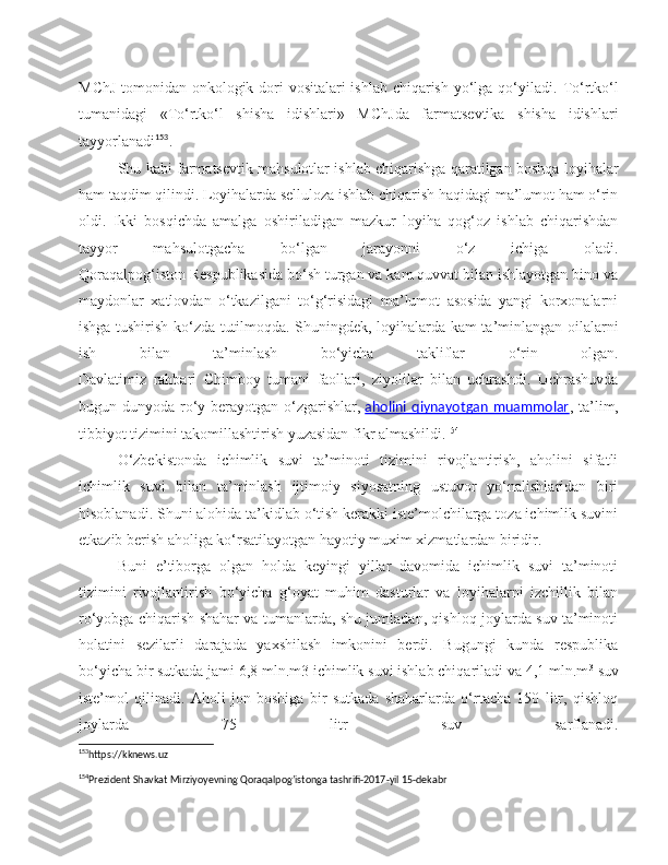 MChJ  tomonidan onkologik dori  vositalari  ishlab chiqarish yo‘lga qo‘yiladi.   To‘rtko‘l
tumanidagi   «To‘rtko‘l   shisha   idishlari»   MChJda   farmatsevtika   shisha   idishlari
tayyorlanadi 153
.
Shu kabi farmatsevtik mahsulotlar ishlab chiqarishga qaratilgan boshqa loyihalar
ham taqdim qilindi. Loyihalarda selluloza ishlab chiqarish haqidagi ma’lumot ham o‘rin
oldi.   Ikki   bosqichda   amalga   oshiriladigan   mazkur   loyiha   qog‘oz   ishlab   chiqarishdan
tayyor   mahsulotgacha   bo‘lgan   jarayonni   o‘z   ichiga   oladi.
Qoraqalpog‘iston Respublikasida bo‘sh turgan va kam quvvat bilan ishlayotgan bino va
maydonlar   xatlovdan   o‘tkazilgani   to‘g‘risidagi   ma’lumot   asosida   yangi   korxonalarni
ishga tushirish ko‘zda tutilmoqda. Shuningdek, loyihalarda kam ta’minlangan oilalarni
ish   bilan   ta’minlash   bo‘yicha   takliflar   o‘rin   olgan.
Davlatimiz   rahbari   Chimboy   tumani   faollari,   ziyolilar   bilan   uchrashdi.   Uchrashuvda
bugun dunyoda ro‘y berayotgan o‘zgarishlar,   aholini  qiynayotgan  muammolar , ta’lim,
tibbiyot tizimini takomillashtirish yuzasidan fikr almashildi. 154
O‘zbekistonda   ichimlik   suvi   ta’minoti   tizimini   rivojlantirish,   aholini   sifatli
ichimlik   suvi   bilan   ta’minlash   ijtimoiy   siyosatning   ustuvor   yo‘nalishlaridan   biri
hisoblanadi. Shuni alohida ta’kidlab o‘tish kerakki iste’molchilarga toza ichimlik suvini
etkazib berish aholiga ko‘rsatilayotgan hayotiy muxim xizmatlardan biridir.
Buni   e’tiborga   olgan   holda   keyingi   yillar   davomida   ichimlik   suvi   ta’minoti
tizimini   rivojlantirish   bo‘yicha   g‘oyat   muhim   dasturlar   va   loyihalarni   izchillik   bilan
ro‘yobga chiqarish shahar va tumanlarda, shu jumladan, qishloq joylarda suv ta’minoti
holatini   sezilarli   darajada   yaxshilash   imkonini   berdi.   Bugungi   kunda   respublika
bo‘yicha bir sutkada jami 6,8 mln.m3 ichimlik suvi ishlab chiqariladi va 4,1 mln.m 3
  suv
iste’mol   qilinadi.   Aholi   jon   boshiga   bir   sutkada   shaharlarda   o‘rtacha   150   litr,   qishloq
joylarda   75   litr   suv   sarflanadi.
153
https://kknews.uz 
154
Prezident Shavkat Mirziyoyevning Qoraqalpog’istonga tashrifi-2017-yil 15-dekabr  