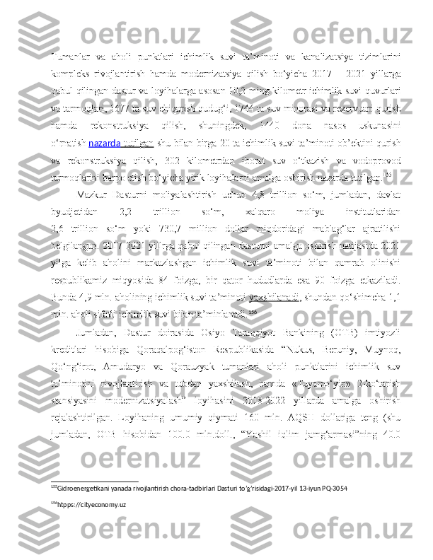 Tumanlar   va   aholi   punktlari   ichimlik   suvi   ta ’ minoti   va   kanalizatsiya   tizimlarini
kompleks   rivojlantirish   hamda   modernizatsiya   qilish   bo ‘ yicha   2017   –   2021   yillarga
qabul   qilingan   dastur   va   loyihalarga   asosan   10,2   ming   kilometr   ichimlik   suvi   quvurlari
va   tarmoqlari , 1677  ta   suv   chiqarish   qudug ‘ i , 1744  ta   suv   minorasi   va   rezervuari   qurish
hamda   rekonstruksiya   qilish ,   shuningdek ,   1440   dona   nasos   uskunasini
o ‘ rnatish   nazarda        tutilgan      shu   bilan   birga  20  ta   ichimlik   suvi   ta ’ minoti   ob ’ ektini   qurish
va   rekonstruksiya   qilish ,   302   kilometrdan   iborat   suv   o ‘ tkazish   va   vodoprovod
tarmoqlarini   barpo   etish   bo ‘ yicha   yirik   loyihalarni   amalga   oshirish   nazarda   tutilgan . 155
Mazkur   Dasturni   moliyalashtirish   uchun   4,8   trillion   so‘m,   jumladan,   davlat
byudjetidan   2,2   trillion   so‘m,   xalqaro   moliya   institutlaridan
2,6   trillion   so‘m   yoki   730,7   million   dollar   miqdoridagi   mablag‘lar   ajratilishi
belgilangan. 2017-2021 yillrga qabul qilingan dasturni amalga oshirish natijasida 2021
yilga   kelib   aholini   markazlashgan   ichimlik   suvi   ta’minoti   bilan   qamrab   olinishi
respublikamiz   miqyosida   84   foizga,   bir   qator   hududlarda   esa   90   foizga   etkaziladi.
Bunda 4,9 mln. aholining ichimlik suvi ta’minoti   yaxshilanadi , shundan qo‘shimcha 1,1
mln. aholi sifatli ichimlik suvi bilan ta’minlanadi. 156
Jumladan,   Dastur   doirasida   Osiyo   Taraqqiyot   Bankining   (OTB)   imtiyozli
kreditlari   hisobiga   Qoraqalpog‘iston   Respublikasida   “Nukus,   Beruniy,   Muynoq,
Qo‘ng‘irot,   Amudaryo   va   Qorauzyak   tumanlari   aholi   punktlarini   ichimlik   suv
ta’minotini   rivojlantirish   va   tubdan   yaxshilash,   hamda   «Tuyamo‘yin»   2-ko‘tarish
stansiyasini   modernizatsiyalash”   loyihasini   2018-2022   yillarda   amalga   oshirish
rejalashtirilgan.   Loyihaning   umumiy   qiymati   160   mln.   AQSH   dollariga   teng   (shu
jumladan,   OTB   hisobidan   100.0   mln.doll.,   “Yashil   iqlim   jamg‘armasi”ning   40.0
155
Gidroenergetikani yanada rivojlantirish chora-tadbirlari Dasturi to’g’risidagi-2017-yil 13-iyun PQ-3054
156
htpps://cityeconomy.uz  