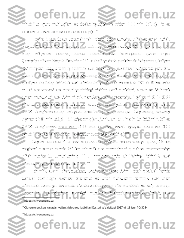 mln.dollar   grant   mablag‘lari   va   davlat   byudjeti   hisobidan   20.0   mln.doll.   (soliq   va
bojxona to‘lovlaridan ozod etish xisobiga). 157
Loyiha doirasida suv tarqatish inshootlarini rekonsturksiya qilish va yangi qurish,
mavjud   “Taxiatosh”   suv   tozalash   inshootining   quvvatinikuniga   60   ming   m3   dan   120
ming   m3   gacha   oshirish ,   hamda   ichimlik   suvi   tarmoqlarini   qurish   orqali
Qoraqalpog‘iston Respublikasining 131 ta aholi yashash punktlarida istiqomat qiladigan
357 mingdan ortiq aholining ichimlik suvi  ta’minotini yaxshilash ko‘zda tutilgan. Shu
bilan bir  qatorda, Qashqadaryo  viloyatining Koson va Muborak  tumanlarida istiqomat
qiladigan aholining ichimlik suvi ta’minotini yaxshilash maqsadida “Kitob-SHaxrisabz
er-osti   suv   xavzasi   suv   quvuri   yaqinidagi   qishloq   axoli   punktlari,   Koson   va   Muborak
tuman   markazlari   suv   tizimini   rekonstruksiyalash”   investitsiya   loyihasini   2018-2022
yillarda   amalga   oshirish   maqsadida   Saudiya   Taraqqiyot   Jamg‘armasi   (STJ)   hamda
OPEK   Jamg‘armasining   imtiyozli   kreditlari   jalb   qilinmoqda.   Loyihaning   umumiy
qiymati 52.81 mln. AQSH dollariga teng (shu jumladan, STJ hisobidan 26,3 mln.doll va
OPEK   Jamg‘armasi   hisobidan         16.25   mln.doll.   va   davlat   byudjeti   hisobidan   20.0
mln.doll. (soliq va bojxona to‘lovlaridan ozod etish xisobiga) 158
.
Loyiha   doirasida   4   ta   suv   tarqatish   inshootlarini   rekonsturksiya   qilish,   19   km
magistral   quvurlar   hamda   251   km   ichimlik   suvi   tarmoqlarini   qurish   va   rekonstrutsiya
qilish   natijasida,   tumanlarning   110,0   mingdan   ortiq   aholisining   ichimlik   suvi
ta’minotini yaxshilash ko‘zda tutilgan. 159
Ichimlik   suvini   olish,   tozalash ,   uzatish   va   oqova   tizimi   orqali   tozalash   hamda
tashlash   texnologik   sxemasi   Shaharlar   va   aholi   punktlarini   ichimlik   suvi   bilan
ta’minlash   tizimi   yil   davomida   o‘zluksiz   ishlayotgan   o‘ta   murakkab   va   ko‘p   tarmoqli
jarayondir.   Suv   ta’minoti   tizimlari   murakkab   inshootlar   majmuasi   bo‘lib,   suv
157
htpps://cityeconomy.uz
158
Gidroenergetikani yanada rivojlantirish chora-tadbirlari Dasturi to’g’risidagi-2017-yil 13-iyun PQ-3054 
159
htpps://cityeconomy.uz  