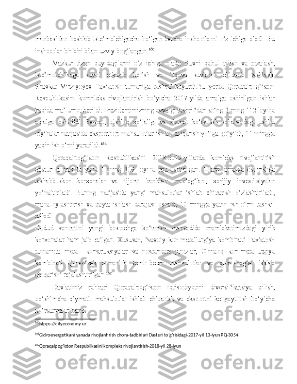 manbasidan boshlab iste’molchigacha bo‘lgan barcha inshootlarni o‘z ichiga oladi. Bu
inshootlar bir biri bilan uzviy bog‘langan. 160
Mazkur   tizim   quyidagilarni   o‘z   ichiga   oladi:   Suvni   qabul   qilish   va   tozalash,
iste’molchilarga   suvni   etkazib   berish   va   Oqova   suvlarni   chiqarib   tashlash.
Shavkat   Mirziyoyev   Taxiatosh   tumaniga   tashrif   buyurdi.Bu   yerda   Qoraqalpog‘iston
Respublikasini   kompleks   rivojlantirish   bo‘yicha   2017-yilda   amalga   oshirilgan   ishlar
haqida ma’lumot berildi. Prezidentimizning avvalgi tashrifidan so‘ng 2 ming 112 loyiha
amalga   oshirildi.   Sanoat,   qishloq   xo‘jaligi   va   xizmat   ko‘rsatish   sohalaridagi   ushbu
loyihalar natijasida eksportbop mahsulotlar ishlab chiqarish yo‘lga qo‘yildi, 11 mingga
yaqin ish o‘rni yaratildi. 161
Qoraqalpog‘iston   Respublikasini   2018-2019-yillarda   komleks   rivojlantirish
dasturi   doirasida   yana   1   ming   309   loyiha   rejalashtirilgan.   Ularni   amalga   oshirishga
tashabbuskor   korxonalar   va   tijorat   banklari   mablag‘lari,   xorijiy   investitsiyalar
yo‘naltiriladi.   Buning   natijasida   yangi   mahsulotlar   ishlab   chiqarish   o‘zlashtiriladi,
mahalliylashtirish   va   qayta   ishlash   darajasi   oshadi,   10   mingga   yaqin   ish   o‘rni   tashkil
etiladi.  
Hudud   sanoatini   yangi   bosqichga   ko‘tarish   maqsadida   mamlakatimizdagi   yirik
korxonalar   ham   jalb   etilgan.   Xususan,   Navoiy   kon-metallurgiya   kombinati   Taxiatosh
tumanida   metall   konstruksiyalar   va   nostandart   jihozlar,   Olmaliq   kon-metallurgiya
kombinati   Qorao‘zak   tumanida   temir-beton   mahsulotlar   va   qum-shag‘al   ishlab
chiqarishi rejalashtirilgan. 162
Davlatimiz   rahbari   Qoraqalpog‘iston   iqtisodiyotini   diversifikatsiya   qilish,
qo‘shimcha   qiymatli   mahsulotlar   ishlab   chiqarish   va   eksportni   kengaytirish   bo‘yicha
ko‘rsatmalar berdi.
160
htpps://cityeconomy.uz
161
Gidroenergetikani yanada rivojlantirish chora-tadbirlari Dasturi to’g’risidagi-2017-yil 13-iyun PQ-3054   
162
Qoraqalpog’iston Respublikasini kompleks rivojlantirish-2018-yil 28-iyun  