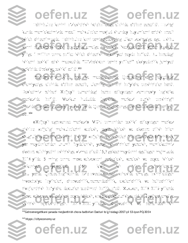 Tebinbuloq   konini   o‘zlashtirish   istiqbollariga   alohida   e’tibor   qaratildi.   Hozirgi
kunda   mamlakatimizda   metall   mahsulotlar   mavjud   shunday   buyumlarni   eritish   orqali
ishlab   chiqarilmoqda.   Tebinbuloq   koni   temir   rudasining   ulkan   zaxirasiga   ega.   Ushbu
konni   o‘zlashtirish   ikki   bosqichda   amalga   oshiriladi.   Natijada   2021-yildan   boshlab
yiliga   1   million   tonna   po‘lat   ishlab   chiqarish   imkoniyati   paydo   bo‘ladi.   Bu   boradagi
ishlarni   tashkil   etish   maqsadida   “O‘zbekiston   temir   yo‘llari”   aksiyadorlik   jamiyati
tarkibida direksiya tashkil etildi. 163
Prezidentimiz   ushbu   reja   va   maqsadlarning   Qoraqalpog‘iston   hayotidagi
ahamiyatiga   alohida   e’tibor   qaratib,   ularning   har   biri   bo‘yicha   topshiriqlar   berdi.
Davlatimiz   rahbari   Xo‘jayli   tumanidagi   barpo   etilayotgan   zamonaviy   logistika
markazida   bo‘ldi.   Mazkur   hududda   logistika   markazi   qurish   topshirig‘i
Prezidentimizning joriy yil yanvar oyida Qoraqalpog‘istonga tashrifi davomida berilgan
edi. 164
«Xo‘jayli   agrosanoat   markazi»   MChJ   tomonidan   tashkil   etilayotgan   markaz
qishloq   xo‘jaligi   mahsulotlarini   saqlash,   qayta   ishlash   va   eksport   qilish   bilan
shug‘ullanadi,   ichki   bozorni   qishloq   xo‘jaligi   mahsulotlari   bilan   uzluksiz   ta’minlash,
yer   maydonlaridan   unumli   foydalanish,   yangi   ish   o‘rinlari   yaratish,   mamlakatimiz
eksport salohiyatini oshirishga xizmat qiladi.15,3 gektar maydonni egallagan majmuada
2018-yilda   5   ming   tonna   meva-sabzavotni   qadoqlash,   saralash   va   qayta   ishlash
imkoniyati   yaratiladi.   150   kishi   ish   bilan   ta’minlanadi.
Shu   yerda   Qoraqalpog‘istonda   oziq-ovqat   sanoati   sohasida   amalga   oshiriladigan
investitsiya   loyihalari,   chorvachilik,   parrandachilik ,   asalarichilik   va   baliqchilikni
rivojlantirish   bo‘yicha   dasturlar   taqdimoti   bo‘lib   o‘tdi.   Xususan,   2018-2019-yillarda
meva-sabzavot va go‘shtni qayta ishlash, sovutkichlar qurishga oid 70 loyihani amalga
oshirish   rejalashtirilgan.   2018-2020-yillarda   chorvachilik   va   parrandachilikni
163
Gidroenergetikani yanada rivojlantirish chora-tadbirlari Dasturi to’g’risidagi-2017-yil 13-iyun PQ-3054   
164
 htpps://cityeconomy.uz 