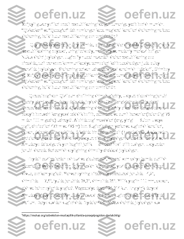 Xo‘jayli guzar yo‘llari orqali respublikaning istalgan tumaniga yetib borish mumkin. 
“Qizketken” va “Qattag‘ar” deb nomlangan katta magistral kanallari shaharning nafaqat
shaharning, balki butun respublikaning qon tomirlaridir. 5
        Quyi Amudaryoning janubiy qismida, qumli kengliklar o‘rtasida Qoraqalpog‘iston
Respublikasining poytaxti, uning iqtisodiy, ma’muriy va madaniy markazi bo‘lgan 
Nukus shahri joylashgan. Jug‘rofiy nuqtai nazardan shahar respublikaning qoq 
o‘rtasida, turli transport kommunikatsiya tarmoqlari kelib tutashadigan juda qulay 
manzilda joylashgan. Shaharning tarixan uchta darvozasi sanalmish To‘rtko‘l, Chimboy
va Xo‘jayli guzar yo‘llari orqali respublikaning istalgan tumaniga yetib borish mumkin.
“Qizketken” va “Qattag‘ar” deb nomlangan katta magistral kanallari shaharning nafaqat
shaharning, balki butun respublikaning qon tomirlaridir.
       Qoraqalpog iston Qizilqum cho lining shimoli-g arbiy, Ustyurt platosining janubi-ʻ ʻ ʻ
sharqiy qismi va Amudaryo deltasida joylashgan. Orol dengizining janubiy qismi 
Qoraqalpog iston hududida. Qizilqumning shimoli-g arbiy qismi Orol dengizi tomon 	
ʻ ʻ
pasayib boruvchi keng yassi tekislik bo lib, qator tepa va qumli barxanlar (balandligi 75	
ʻ
m dan 100 m gacha) uchraydi. Alohida tog  massivlari (eng, yirigi — Sulton Uvays 	
ʻ
tog i, cho qqilari 473 m va 485 m) bor. Sug oriladigan yerlar va sug orish kanallari, 	
ʻ ʻ ʻ ʻ
asosan, deltaning o ng sohilida. G arbida bir nechta botiqli (Borsakelmas, Asakaovdon 	
ʻ ʻ
botiqlarining balandligi 29-101 m) Ustyurt platosi joylashgan. Plato Orol dengizi va 
Amudaryo deltasiga tik yon bag irli jarlik — chinklar hosil qilib tushgan. Ustyurtdan 	
ʻ
janubi-sharqda Sariqamish soyligining shimoliy chekkasi joylashgan.
      Foydali qazilmalardan osh tuzi va glauber tuzi, mineral xom ashyo hamda qurilish 
materiallari va boshqalar bor. Iqlimi keskin kontinental, yozi quruq va qishi nisbatan 
sovuq, qor kam yog adi. Yanvar oyining o rtacha temperaturasi janubda −4,9°, 	
ʻ ʻ
shimolida — 7,6°, iyulda janubida 28,2°, shimolida 26°. Yillik yog in 110 mm, asosan, 	
ʻ
qish va bahor oylarida yog adi. Vegetatsiya davri 194-214 kun. Eng yirik daryosi-	
ʻ          
Amudaryo (quyi oqimi). Amudaryo havzasi qadimdan sug oriladigan hudud sifatida 	
ʻ
ma lum. Daryo suvidan sug orishda foydalaniladi. Nukus shahrida joylashgan suv 	
ʼ ʻ
5
https://muhaz.org/ozbekiston-mustaqillik-yillarida-qoraqalpogiston-davlatchiligi  