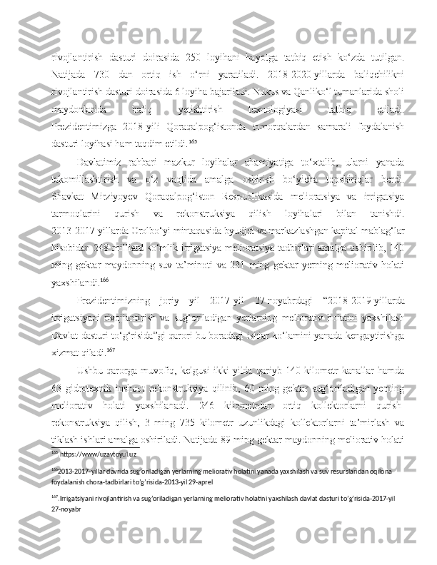 rivojlantirish   dasturi   doirasida   250   loyihani   hayotga   tatbiq   etish   ko‘zda   tutilgan.
Natijada   730   dan   ortiq   ish   o‘rni   yaratiladi.   2018-2020-yillarda   baliqchilikni
rivojlantirish dasturi doirasida 6 loyiha bajariladi. Nukus va Qanliko‘l tumanlarida sholi
maydonlarida   baliq   yetishtirish   texnologiyasi   tatbiq   etiladi.
Prezidentimizga   2018-yili   Qoraqalpog‘istonda   tomorqalardan   samarali   foydalanish
dasturi loyihasi ham taqdim etildi. 165
Davlatimiz   rahbari   mazkur   loyihalar   ahamiyatiga   to‘xtalib,   ularni   yanada
takomillashtirish   va   o‘z   vaqtida   amalga   oshirish   bo‘yicha   topshiriqlar   berdi.
Shavkat   Mirziyoyev   Qoraqalpog‘iston   Respublikasida   melioratsiya   va   irrigatsiya
tarmoqlarini   qurish   va   rekonstruksiya   qilish   loyihalari   bilan   tanishdi.
2013-2017-yillarda Orolbo‘yi mintaqasida byudjet va markazlashgan kapital mablag‘lar
hisobidan 248 milliard so‘mlik irrigatsiya-melioratsiya tadbirlari amalga oshirilib, 140
ming   gektar   maydonning   suv   ta’minoti   va   231   ming   gektar   yerning   meliorativ   holati
yaxshilandi. 166
Prezidentimizning   joriy   yil   2017- yil   27-noyabrdagi   “2018-2019-yillarda
irrigatsiyani   rivojlantirish   va   sug‘oriladigan   yerlarning   meliorativ   holatini   yaxshilash
Davlat dasturi to‘g‘risida”gi qarori bu boradagi ishlar ko‘lamini yanada kengaytirishga
xizmat qiladi. 167
Ushbu   qarorga   muvofiq,   kelgusi   ikki   yilda   qariyb   140   kilometr   kanallar   hamda
63   gidrotexnik   inshoot   rekonstruksiya   qilinib,   60   ming   gektar   sug‘oriladigan   yerning
meliorativ   holati   yaxshilanadi.   246   kilometrdan   ortiq   kollektorlarni   qurish-
rekonstruksiya   qilish,   3   ming   735   kilometr   uzunlikdagi   kollektorlarni   ta’mirlash   va
tiklash ishlari amalga oshiriladi. Natijada 89 ming gektar maydonning meliorativ holati
165
.https://www/uzavtoyul.uz 
166
2013-2017-yillar davrida sug’oriladigan yerlarning meliorativ holatini yanada yaxshilash va suv resurslaridan oqilona 
foydalanish chora-tadbirlari to’g’risida-2013-yil 29-aprel 
167
.Irrigatsiyani rivojlantirish va sug’oriladigan yerlarning meliorativ holatini yaxshilash davlat dasturi to’g’risida-2017-yil 
27-noyabr 