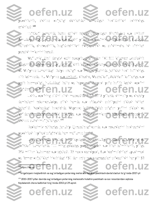 yaxshilanib,   qishloq   xo‘jaligi   ekinlaridan   olinadigan   hosildorlikni   oshirishga
erishiladi. 168
To‘rtko‘l   tumanida   barpo   etilishi   rejalashtirilayotgan   Sho‘rbuloq   suv   ombori
Amudaryoning   quyi   oqimida   suv   taqchil   yillarda   suv   ta’minotini   yaxshilash,   hududda
baliqchilik,   chorvachilik,   bog‘dorchilikni   rivojlantirish   va   qo‘shimcha   ish   o‘rinlari
yaratish imkonini beradi.
Ma’lumki,   Orol   dengizi   sathi   pasayib,   qirg‘oqdan   180-200   kilometr   uzoqlashib
ketgani Amudaryoning quyi oqimiga kirib keluvchi suvlar yuqori nishablikdan tushishi
va   Mo‘ynoq   tumanidagi   Daryo   oralig‘i   suv   ombori   yaqinida   jarliklar   hosil   bo‘lishiga
olib kelmoqda. Bu Mo‘ynoq   suv ombori , Ribache, Maqpalko‘l, Zakirko‘l ko‘llariga suv
yetib   bormasligi,   hududdagi   baliq   va   hayvonot   dunyosi   yo‘q   bo‘lib   ketish   xavfini
tug‘dirmoqda. 169
Ushbu   xavfning   oldini   olish   maqsadida   2013-2017-yillarda   shimoliy   va   sharqiy
dambalarni   rekonstruksiya   qilish   hamda   suv   o‘tkazish   qobiliyatini   tiklash   ishlari
bajarildi.   Navbatdagi   bosqichda   Maypost   ko‘li   bo‘ylab   to‘g‘on   yo‘lini   tiklash   va
ko‘ldan   Amudaryoning   eski   o‘zaniga   suv   o‘tkazish   imkonini   beradigan   gidrotexnik
inshoot qurish mo‘ljallangan. 170
Davlatimiz   rahbariga   janubiy   Qoraqalpog‘istonda   suv   resurslarini   boshqarishni
yaxshilash loyihasi to‘g‘risida ham ma’lumot berildi.
Loyiha   asosida   amalga   oshirilayotgan   ishlar   tufayli   Ellikqal’a,   Beruniy   va
To‘rtko‘l   tumanlarida   100   ming   gektarga   yaqin   maydon   suv   bilan   ta’minlanib,   yiliga
269 million kubometr  suv tejaladi.  23 nasos  stansiyasi,  Suv iste’molchilari  uyushmasi
va fermer xo‘jaliklari hisobidagi 450 dan ortiq nasos agregatlari to‘xtatilishi har yili 52
168
https://lex.uz 
169
Irrigatsiyani rivojlantirish va sug’oriladigan yerlarning meliorativ holatini yaxshilash davlat dasturi to’g’risida-2017-yil 
170
 2013-2017-yillar davrida sug’oriladigan yerlarning meleorativ holatini yaxshilash va suv resurslaridan oqilona 
foydalanish chora-tadbirlari to’g’risida-2013-yil 29-aprel. 