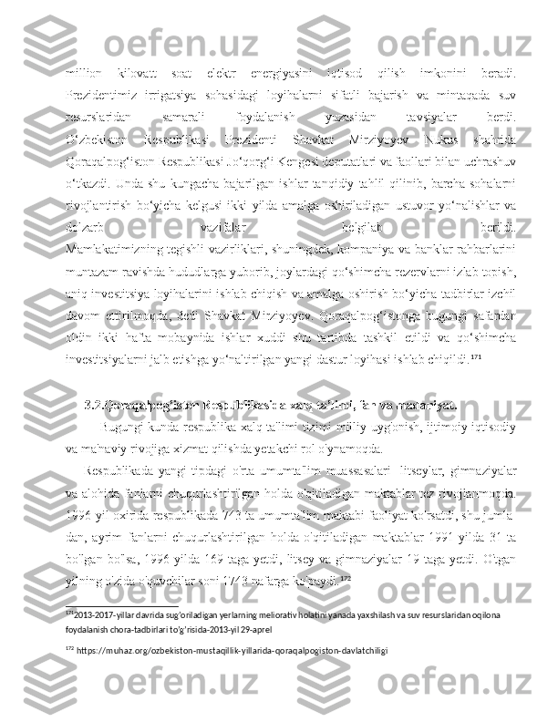 million   kilovatt   soat   elektr   energiyasini   iqtisod   qilish   imkonini   beradi.
Prezidentimiz   irrigatsiya   sohasidagi   loyihalarni   sifatli   bajarish   va   mintaqada   suv
resurslaridan   samarali   foydalanish   yuzasidan   tavsiyalar   berdi.
O‘zbekiston   Respublikasi   Prezidenti   Shavkat   Mirziyoyev   Nukus   shahrida
Qoraqalpog‘iston Respublikasi Jo‘qorg‘i Kengesi deputatlari va faollari bilan uchrashuv
o‘tkazdi.   Unda   shu   kungacha   bajarilgan   ishlar   tanqidiy   tahlil   qilinib,   barcha   sohalarni
rivojlantirish   bo‘yicha   kelgusi   ikki   yilda   amalga   oshiriladigan   ustuvor   yo‘nalishlar   va
dolzarb   vazifalar   belgilab   berildi.
Mamlakatimizning tegishli vazirliklari, shuningdek, kompaniya va banklar rahbarlarini
muntazam ravishda hududlarga yuborib, joylardagi qo‘shimcha rezervlarni izlab topish,
aniq investitsiya loyihalarini ishlab chiqish va amalga oshirish bo‘yicha tadbirlar izchil
davom   ettirilmoqda,   dedi   Shavkat   Mirziyoyev.   Qoraqalpog‘istonga   bugungi   safardan
oldin   ikki   hafta   mobaynida   ishlar   xuddi   shu   tartibda   tashkil   etildi   va   qo‘shimcha
investitsiyalarni jalb etishga yo‘naltirilgan yangi dastur loyihasi ishlab chiqildi. 171
       3.2.Qoraqalpog’iston Respublikasida  xalq ta’limi, fan va madaniyat.
        Bugungi kunda respublika xalq ta'limi tizimi milliy uyg'onish, ijtimoiy-iqtisodiy
va ma'naviy rivojiga xizmat qilishda yetakchi rol o'ynamoqda.
Respublikada   yangi   tipdagi   o'rta   umumta'lim   muassasalari   -litseylar,   gimnaziyalar
va alohida fanlarni chuqurlashtirilgan holda o'qitiladigan maktablar tez rivojlanmoqda.
1996-yil oxirida respub likada 743 ta umumta'lim maktabi faoliyat ko'rsatdi, shu jumla -
dan,   ayrim   fanlarni   chuqurlashtirilgan   holda   o'qitiladigan   maktablar   1991-yilda   31   ta
bo'lgan  bo'lsa,   1996-yilda   169  taga  yetdi,  litsey  va  gimnaziyalar  19  taga   yetdi.  O'tgan
yilning o'zida o'quvchilar soni 1743 nafarga ko'paydi. 172
171
2013-2017-yillar davrida sug’oriladigan yerlarning meliorativ holatini yanada yaxshilash va suv resurslaridan oqilona 
foydalanish chora-tadbirlari to’g’risida-2013-yil 29-aprel 
172
 https://muhaz.org/ozbekiston-mustaqillik-yillarida-qoraqalpogiston-davlatchiligi 