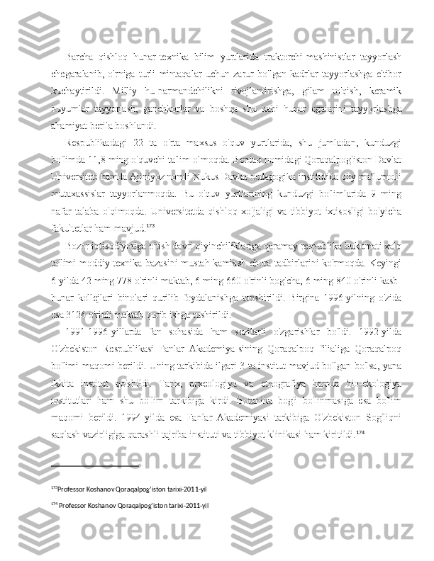 Barcha   qishloq   hunar-texnika   bilim   yurtlarida   traktorchi-mashinistlar   tayyorlash
chegaralanib,   o'rniga   turli   mintaqalar   uchun   zarur   bo'lgan   kadrlar   tayyorlashga   e'tibor
kuchaytirildi.   Milliy   hu-narmandchilikni   rivojlantirishga,   gilam   to'qish,   keramik
buyumlar   tayyorlash,   ganchkorlar   va   boshqa   shu   kabi   hunar   egalarini   tayyor lashga
ahamiyat berila boshlandi.
Respublikadagi   22   ta   o'rta   maxsus   o'quv   yurtlarida,   shu   jumladan,   kunduzgi
bo'limda 11,8 ming o'quvchi ta'lim olmoqda. Berdaq nomidagi Qoraqalpog'iston Davlat
Universiteti hamda Ajiniyoz nomli Nukus Davlat pedagogika institutida oliy ma'lumotli
mutaxassislar   tayyorlanmoqda.   Bu   o'quv   yurtlarining   kunduzgi   bo'limlarida   9   ming
nafar   talaba   o'qimoqda.   Universitetda   qishloq   xo'jaligi   va   tibbiyot   ixtisosligi   bo'yicha
fakultetlar ham mavjud. 173
Bozor iqtisodiyotiga o'tish davri qiyinchiliklariga qaramay respublika hukumati xalq
ta'limi moddiy-texnika bazasini mustah-kamlash chora-tadbirlarini ko'rmoqda. Keyingi
6 yilda 42 ming 778 o'rinli maktab, 6 ming 660 o'rinli bog'cha, 6 ming 840 o'rinli kasb-
hunar   kollejlari   binolari   qurilib   foydalanishga   topshirildi.   Birgina   1996-yilning   o'zida
esa 3126 o'rinli maktab qurib ishga tushirildi.
1991-1996-yillarda   fan   sohasida   ham   sezilarli   o'zgarishlar   bo'ldi.   1992-yilda
O'zbekiston   Respublikasi   Fanlar   Akademiya-sining   Qoraqalpoq   filialiga   Qoraqalpoq
bo'limi maqomi berildi. Uning tarkibida ilgari 3 ta institut mavjud bo'lgan bo'lsa, yana
ikkita   institut   qo'shildi.   Tarix,   arxeologiya   va   etnografiya   hamda   bio-ekologiya
institutlari   ham   shu   bo'lim   tarkibiga   kirdi.   Botanika   bog'i   bo'linmasiga   esa   bo'lim
maqomi   berildi.   1994-yilda   esa   Fanlar   Akademiyasi   tarkibiga   O'zbekiston   Sog'liqni
saqlash vazirligiga qarashli tajriba instituti va tibbiyot klinikasi ham kiritildi. 174
173
Professor Koshanov Qoraqalpog’iston tarixi-2011-yil 
174
 Professor Koshanov Qoraqalpog’iston tarixi-2011-yil 