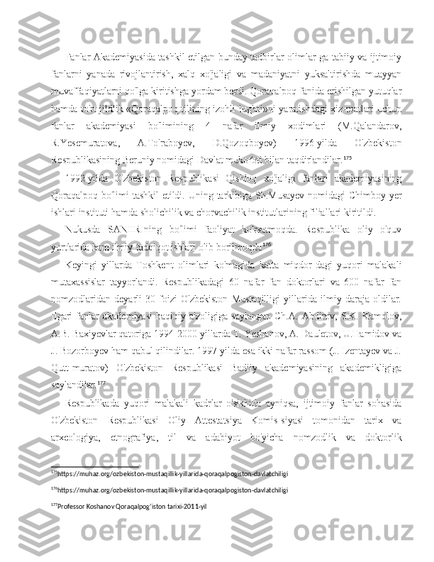 Fanlar Akademiyasida tashkil etilgan bunday tadbirlar olimlar-ga tabiiy va ijtimoiy
fanlarni   yanada   rivojlantirish,   xalq   xo'jaligi   va   madaniyatni   yuksaltirishda   muayyan
muvaffaqiyatlarni qo'lga kiritishga yordam berdi. Qoraqalpoq fanida erishilgan yutuqlar
hamda to'rt jildlik «Qoraqalpoq tilining izohli lug'ati»ni yaratishdagi xiz-matlari uchun
fanlar   akademiyasi   bo'limining   4   nafar   ilmiy   xodimlari   (M.Qalandarov,
R.Yesemuratova,   A.To'raboyev,   D.Qozoqboyev)   1996-yilda   O'zbekiston
Respublikasining Beruniy nomidagi Davlat mukofoti bilan taqdirlandilar. 175
1992-yilda   O'zbekiston   Respublikasi   Qishloq   xo'jaligi   fanlari   akademiyasining
Qoraqalpoq bo'limi tashkil etildi.   Uning tarkibiga Sh.Musayev  nomidagi Chimboy yer
ishlari instituti hamda sholichilik va chorvachilik institutlarining filiallari kiritildi.
Nukusda   SANIIRIning   bo'limi   faoliyat   ko'rsatmoqda.   Respublika   oliy   o'quv
yurtlarida ham ilmiy-tadqiqot ishlari olib borilmoqda 176
.
Keyingi   yillarda   Toshkent   olimlari   ko'magida   katta   miqdor-dagi   yuqori   malakali
mutaxassislar   tayyorlandi.   Respublikada gi   60   nafar   fan   doktorlari   va   600   nafar   fan
nomzodlaridan   deyarli   30   foizi   O'zbekiston   Mustaqilligi   yillarida   ilmiy   daraja   oldilar.
Ilgari   fanlar   akademiyasi   haqiqiy   a'zoligiga   saylangan   Ch.A.   Abdirov,   S.K.   Kamolov,
A.B. Baxiyevlar qatoriga 1994-2000-yillarda T. Yeshanov, A. Dauletov, U.Hamidov va
J. Bozorboyev ham qabul qilindilar. 1997-yilda esa ikki nafar rassom (J. Izentayev va J.
Qutt-muratov)   O'zbekiston   Respublikasi   Badiiy   akademiyasining   akademikligiga
saylandilar. 177
Respublikada   yuqori   malakali   kadrlar   o'sishida   ayniqsa,   ijtimoiy   fanlar   sohasida
O'zbekiston   Respublikasi   Oliy   Attestatsiya   Komis-siyasi   tomonidan   tarix   va
arxeologiya,   etnografiya,   til   va   adabiyot   bo'yicha   nomzodlik   va   doktorlik
175
https://muhaz.org/ozbekiston-mustaqillik-yillarida-qoraqalpogiston-davlatchiligi 
176
https://muhaz.org/ozbekiston-mustaqillik-yillarida-qoraqalpogiston-davlatchiligi 
177
Professor Koshanov Qoraqalpog’iston tarixi-2011-yil  