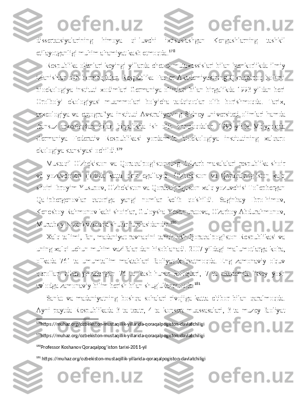 dissertatsiyalarining   himoya   qi-luvchi   ixtisoslashgan   Kengashlarning   tashkil
etilayotganligi muhim ahamiyat kasb etmoqda. 178
Respublika olimlari keyingi yillarda chet el mutaxassislari  bilan hamkorlikda ilmiy
izlanishlar   olib   bormoqdalar.   Respublika   Fanlar   Akademiyasining   Qoraqalpoq   bo'limi
bioekologiya   instituti   xodimlari   Germaniya   olimlari   bilan   birgalikda   1993-yildan   beri
Orolbo'yi   ekologiyasi   muammolari   bo'yicha   tadqiqotlar   olib   borishmoqda.   Tarix,
arxeologiya   va   etnografiya   instituti   Avstraliyaning   Sidney   uni versiteti   olimlari   hamda
fransuz   arxeologlari   bilan   birgalikda   ish   olib   bormoqdalar.   1995-yilda   Mo'ynoqda
Germaniya   Federativ   Respublikasi   yordamida   bioekologiya   institutining   xalqaro
ekologiya stansiyasi ochildi. 179
Mustaqil   O'zbekiston   va   Qoraqalpog'istonning   dolzarb   masalalari   respublika   shoir
va   yozuvchilari   ijodida   katta   o'rin   egallaydi.   O'zbekiston   va   Qoraqalpog'iston   xalq
shoiri Ibroyim Yusupov, O'zbekiston va Qoraqalpog'iston xalq yozuvchisi To'lepbergan
Qa-ipbergenovlar   qatoriga   yangi   nomlar   kelib   qo'shildi.   Saginbay   Ibro-himov,
Kenesboy Rahmonov kabi shoirlar, Guloysha Yesemuratova, O'zarboy Abdurahmonov,
Muratboy Nizanovlar ana shular jumlasidandir. 180
Xalq ta'limi, fan, madaniyat ravnaqini ta'minlash Qoraqalpog'iston Respublikasi  va
uning xalqi uchun muhim vazifalar-dan hisoblanadi. 2007-yildagi ma'lumotlarga ko'ra,
o'lkada   761   ta   umumta'lim   maktablari   faoliyat   ko'rsatmoqda.   Eng   zamonaviy   o'quv
qurollari   bilan   jihozlangan   76   ta   kasb-hunar   kollejlari,   7   ta   akademik   litsey   yosh
avlodga zamonaviy bilim berish bilan shug'ullanmoqda. 181
San'at   va   madaniyatning   boshqa   sohalari   rivojiga   katta   e'tibor   bilan   qaralmoqda.
Ayni   paytda   Respublikada   3   ta   teatr,   4   ta   konsert   muassasalari,   3   ta   muzey   faoliyat
178
https://muhaz.org/ozbekiston-mustaqillik-yillarida-qoraqalpogiston-davlatchiligi 
179
https://muhaz.org/ozbekiston-mustaqillik-yillarida-qoraqalpogiston-davlatchiligi 
180
Professor Koshanov Qoraqalpog’iston tarixi-2011-yil 
181
 https://muhaz.org/ozbekiston-mustaqillik-yillarida-qoraqalpogiston-davlatchiligi  