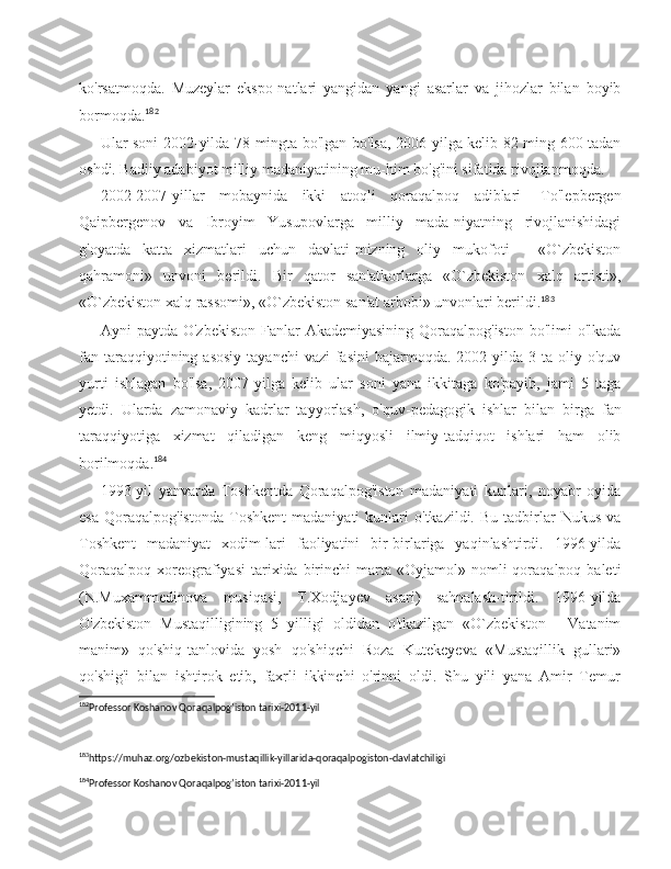 ko'rsatmoqda.   Muzeylar   ekspo-natlari   yangidan   yangi   asarlar   va   jihozlar   bilan   boyib
bormoqda. 182
Ular soni 2002-yilda 78 mingta bo'lgan bo'lsa, 2006-yilga kelib 82 ming 600 tadan
oshdi. Badiiy adabiyot milliy madaniyatining mu-him bo'g'ini sifatida rivojlanmoqda.
2002-2007-yillar   mobaynida   ikki   atoqli   qoraqalpoq   adiblari   -To'lepbergen
Qaipbergenov   va   Ibroyim   Yusupovlarga   milliy   mada-niyatning   rivojlanishidagi
g'oyatda   katta   xizmatlari   uchun   davlati-mizning   oliy   mukofoti   -   «O`zbekiston
qahramoni»   unvoni   berildi.   Bir   qator   san'atkorlarga   «O`zbekiston   xalq   artisti»,
«O`zbekiston xalq rassomi», «O`zbekiston san'at arbobi» unvonlari berildi. 183
Ayni  paytda O'zbekiston  Fanlar  Akademiyasining Qoraqalpog'iston  bo'limi  o'lkada
fan  taraqqiyotining  asosiy  tayanchi  vazi-fasini  bajarmoqda.  2002-yilda  3  ta  oliy  o'quv
yurti   ishlagan   bo'lsa,   2007-yilga   kelib   ular   soni   yana   ikkitaga   ko'payib,   jami   5   taga
yetdi.   Ularda   zamonaviy   kadrlar   tayyorlash,   o'quv-pedagogik   ishlar   bi lan   birga   fan
taraqqiyotiga   xizmat   qiladigan   keng   miqyosli   ilmiy-tadqiqot   ishlari   ham   olib
borilmoqda. 184
1993-yil   yanvarda   Toshkentda   Qoraqalpog'iston   madaniyati   kunlari,   noyabr   oyida
esa   Qoraqalpog'istonda   Toshkent   madaniyati   kunlari   o'tkazildi.  Bu   tadbirlar   Nukus   va
Toshkent   madaniyat   xodim-lari   faoliyatini   bir-birlariga   yaqinlashtirdi.   1996-yilda
Qoraqalpoq   xoreografiyasi  tarixida  birinchi  marta  «Oyjamol»  nomli   qoraqalpoq  baleti
(N.Muxammedinova   musiqasi,   T.Xodjayev   asari)   sahnalash-tirildi.   1996-yilda
O'zbekiston   Mustaqilligining   5   yilligi   oldidan   o'tkazilgan   «O`zbekiston   -   Vatanim
manim»   qo'shiq-tanlovida   yosh   qo'shiqchi   Roza   Kutekeyeva   «Mustaqillik   gullari»
qo'shig'i   bilan   ishtirok   etib,   faxrli   ikkinchi   o'rinni   oldi.   Shu   yili   yana   Amir   Temur
182
Professor Koshanov Qoraqalpog’iston tarixi-2011-yil
 
183
https://muhaz.org/ozbekiston-mustaqillik-yillarida-qoraqalpogiston-davlatchiligi 
184
Professor Koshanov Qoraqalpog’iston tarixi-2011-yil  