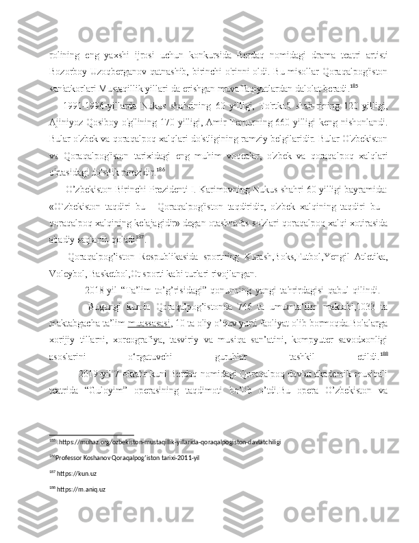 rolining   eng   yaxshi   ijrosi   uchun   konkursida   Berdaq   nomidagi   dra ma   teatri   artisti
Bozorboy Uzoqberganov qatnashib, birinchi o'rinni oldi. Bu misollar Qoraqalpog'iston
san'atkorlari Mustaqillik yillari-da erishgan muvaffaqiyatlardan dalolat beradi . 185
1991-1996-yillarda   Nukus   shahrining   60   yilligi,   To'rtko'l   shah-rining   120   yilligi,
Ajiniyoz Qosiboy o'g'lining 170 yilligi, Amir Temurning 660 yilligi keng nishonlandi.
Bular o'zbek va qoraqal poq xalqlari do'stligining ramziy belgilaridir. Bular O'zbekiston
va   Qoraqalpog'iston   tarixidagi   eng   muhim   voqealar,   o'zbek   va   qoraqal poq   xalqlari
o'rtasidagi do'stlik ramzidir. 186
  O’zbekiston Birinchi Prezidenti I. Karimovning Nukus shahri 60 yilligi bayramida:
«O`zbekiston   taqdiri   bu   -   Qoraqalpog'iston   taqdiridir,   o'zbek   xalqining   taqdiri   bu   -
qoraqalpoq xalqining kelajagidir» degan otashnafas so'zlari qoraqalpoq xalqi xotirasida
abadiy saqlanib qoladi 187
.
  Qoraqalpog’iston   Respublikasida   sportning   Kurash,Boks,Futbol,Yengil   Atletika,
Voleybol, Basketbol,Ot sporti kabi turlari rivojlangan.
                    2018-yil   “Ta’lim   to’g’risidagi”   qonunning   yangi   tahrirdagisi   qabul   qilindi.    
              Bugungi   kunda   Qoraqalpog’istonda   746   ta   umumta‘lim   maktabi,1033   ta
maktabgacha ta’lim   muassasasi , 10 ta oliy o’quv yurti faoliyat olib bormoqda.Bolalarga
xorijiy   tillarni,   xoreografiya,   tasviriy   va   musiqa   san’atini,   kompyuter   savodxonligi
asoslarini   o‘rgatuvchi   guruhlar   tashkil   etildi. 188
                   2019-yil 7-oktabr kuni Berdaq nomidagi Qoraqalpoq davlat akademik musiqali
teatrida   “Guloyim”   operasining   taqdimoti   bo’lib   o’tdi.Bu   opera   O’zbekiston   va
185
 .https://muhaz.org/ozbekiston-mustaqillik-yillarida-qoraqalpogiston-davlatchiligi
186
Professor Koshanov Qoraqalpog’iston tarixi-2011-yil 
187
 https://kun.uz
188
 https://m.aniq.uz 