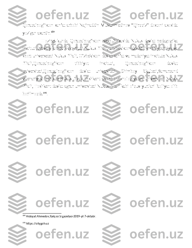 Qoraqalpog’iston   san’at   arbobi   Najinaddin   Muxammedinov   “Qirqqiz”  dostoni   asosida
yozlgan asardir. 189
                    Hozirgi   kunda   Qoraqalpog’iston   Respublikasida   Nukus   davlat   pedagogika
instituti, Navoiy konchilik instituti Nukus filiali, O’zbekiston davlat jismoniy tarbiya va
sport universeteti Nukus filiali, O’zbekiston davlat san’at va madaniyat institute Nukus
filiali,Qoraqalpog’iston   tibbiyot   instituti,   Qoraqalpog’iston   davlat
universiteti,Qoraqalpog’iston   davlat   universiteti   Chimboy   fakulteti,Samarqand
vitenariyasi   institute  Nukus  filiali,Toshkent  axborot  texnologiyalari   universiteti  Nukus
filiali, Toshkent davlat agrar umiversiteti Nukus filiali kabi o’quv yurtlari faoliyat olib
borilmoqda 190
.
                                
189
 Hidoyat Ahmedov,Xalq so’zi gazetasi-2019-yil 7-oktabr.
190
 https://oliygoh.uz 