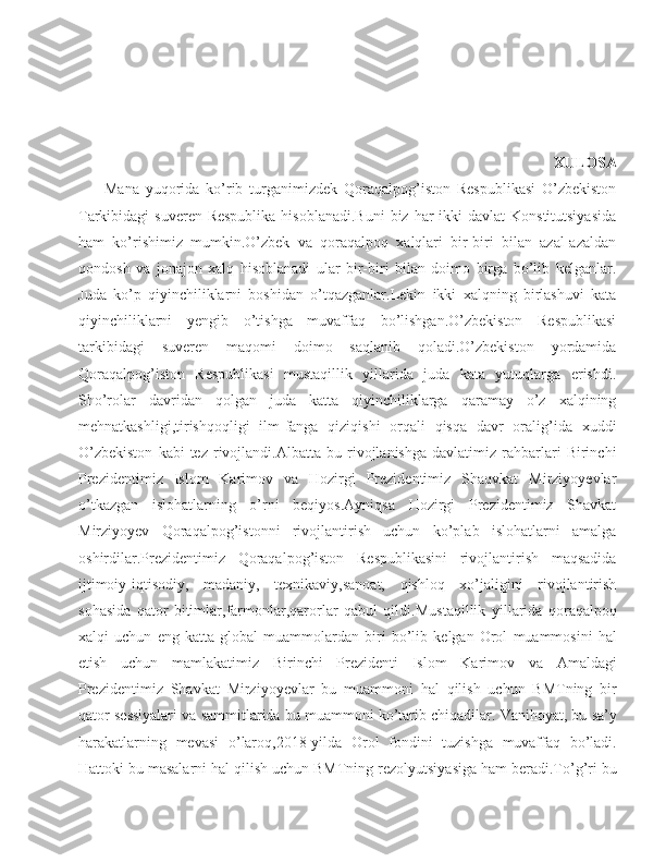                                           
                                                                                            XULOSA
        Mana   yuqorida   ko’rib   turganimizdek   Qoraqalpog’iston   Respublikasi   O’zbekiston
Tarkibidagi  suveren Respublika  hisoblanadi.Buni  biz har  ikki  davlat  Konstitutsiyasida
ham   ko’rishimiz   mumkin.O’zbek   va   qoraqalpoq   xalqlari   bir-biri   bilan   azal-azaldan
qondosh   va   jonajon   xalq   hisoblanadi   ular   bir-biri   bilan   doimo   birga   bo’lib   kelganlar.
Juda   ko’p   qiyinchiliklarni   boshidan   o’tqazganlar.Lekin   ikki   xalqning   birlashuvi   kata
qiyinchiliklarni   yengib   o’tishga   muvaffaq   bo’lishgan.O’zbekiston   Respublikasi
tarkibidagi   suveren   maqomi   doimo   saqlanib   qoladi.O’zbekiston   yordamida
Qoraqalpog’iston   Respublikasi   mustaqillik   yillarida   juda   kata   yutuqlarga   erishdi.
Sho’rolar   davridan   qolgan   juda   katta   qiyinchiliklarga   qaramay   o’z   xalqining
mehnatkashligi,tirishqoqligi   ilm-fanga   qiziqishi   orqali   qisqa   davr   oralig’ida   xuddi
O’zbekiston   kabi   tez   rivojlandi.Albatta   bu   rivojlanishga   davlatimiz   rahbarlari   Birinchi
Prezidentimiz   Islom   Karimov   va   Hozirgi   Prezidentimiz   Shaqvkat   Mirziyoyevlar
o’tkazgan   islohatlarning   o’rni   beqiyos.Ayniqsa   Hozirgi   Prezidentimiz   Shavkat
Mirziyoyev   Qoraqalpog’istonni   rivojlantirish   uchun   ko’plab   islohatlarni   amalga
oshirdilar.Prezidentimiz   Qoraqalpog’iston   Respublikasini   rivojlantirish   maqsadida
ijtimoiy-iqtisodiy,   madaniy,   texnikaviy,sanoat,   qishloq   xo’jaligini   rivojlantirish
sohasida   qator   bitimlar,farmonlar,qarorlar   qabul   qildi. Mustaqillik   yillarida   qoraqalpoq
xalqi   uchun   eng   katta   global   muammolardan   biri   bo ’ lib   kelgan   Orol   muammosini   hal
etish   uchun   mamlakatimiz   Birinchi   Prezidenti   Islom   Karimov   va   Amaldagi
Prezidentimiz   Shavkat   Mirziyoyevlar   bu   muammoni   hal   qilish   uchun   BMTning   bir
qator   sessiyalari   va   sammitlarida   bu   muammoni   ko ’ tarib   chiqadilar .  Vanihoyat ,  bu   sa ’ y
harakatlarning   mevasi   o ’ laroq ,2018- yilda   Orol   fondini   tuzishga   muvaffaq   bo ’ ladi .
Hattoki   bu   masalarni   hal   qilish   uchun   BMTning   rezolyutsiyasiga   ham   beradi .To’g’ri bu 