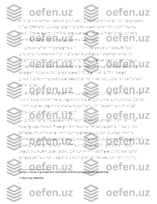 xo jaligi boshqarmasi Taxiatosh gid-rouzeli, Qipchoq gidropostidan Orol dengizigacha ʻ
bo lgan (283 km) hududdagi daryoning barcha suv chiqarish inshootlarini nazorat 
ʻ
qiladi. O rta va yuqori oqimlarda daryo suvi sug orishga ko p sarflanishi natijasida 	
ʻ ʻ ʻ
hozirgi Amudaryo Orol dengiziga bevosita quyilmaydi. 6
      Qoraqalpog istonning eng yirik ko li — Orol dengizi, shuningdek, Xo jako l — 	
ʻ ʻ ʻ ʻ
Qora-jar ko llar sistemasi bilan bog langan Sudochye ko l sistemasi hamda Orol 	
ʻ ʻ ʻ
dengizining qurib qolgan qismida tashkil etilgan sun iy suv havzalari ham mavjud. 	
ʼ
So nggi 40 yil ichida Amudaryo va Sirdaryo havzalarida sug oriladigan yerlarning 	
ʻ ʻ
kengayishi natijasida Orol dengizi suv sathi 2005-yil boshida 23 m pasaydi. 
Qoraqalpog istonning barcha suv havzalaridan baliq ovlanadi, ularda baliq xo jaliklari 	
ʻ ʻ
tashkil etilgan.
       Amudaryo deltasida allyuvial-o tloq, allyuvial o tloq-to qay, qurib qolgan ko l va 	
ʻ ʻ ʻ ʻ
botqoqliklarda tipik sho rxok, Ustyurt platosida va Qizilqumda taqir tuproqlar, Qiziljar, 	
ʻ
To qmoqtog  va Ustyurt platosida kulrangqo ng ir, Orol dengizining qurib qolgan 	
ʻ ʻ ʻ ʻ
tubida qumli cho l tuproqlari tarqalgan.	
ʻ 7
       Qoraqalpog istonda yuksak o simliklarning 979 turi uchraydi. 
ʻ ʻ Ularning 41 tasi 
madaniy turga mansub. Yovvoyi o simliklarning 176 tasi 	
ʻ aka demik, 11 tasi qoldiq 
(relikt) va 33 turi madaniy o simliklarning yovvoyi ajdodlari. 7 turdagi o simlik 	
ʻ ʻ
O zbekiston Qizil kitobiga kiritilgan. Qoraqalpog iston hududi tropik bo lmagan cho l 	
ʻ ʻ ʻ ʻ
zonasida joylashganligi sababli o simlik qoplami zonalar bo yicha ajralib turadi: 	
ʻ ʻ
Ustyurt platosi, Amudaryo deltasi, Qizilqum shimoli-g arbiy va qoldiq past tog lar 	
ʻ ʻ
tabiiy geografik zonasi. Ustyurt land-shafti gipsli, sho rxok va qumli cho l bo lib, 
ʻ ʻ ʻ
6
6.https://muhaz.org/ozbekiston-mustaqillik-yillarida-qoraqalpogiston-davlatchiligi
  7. https//org.wikepedia
7 