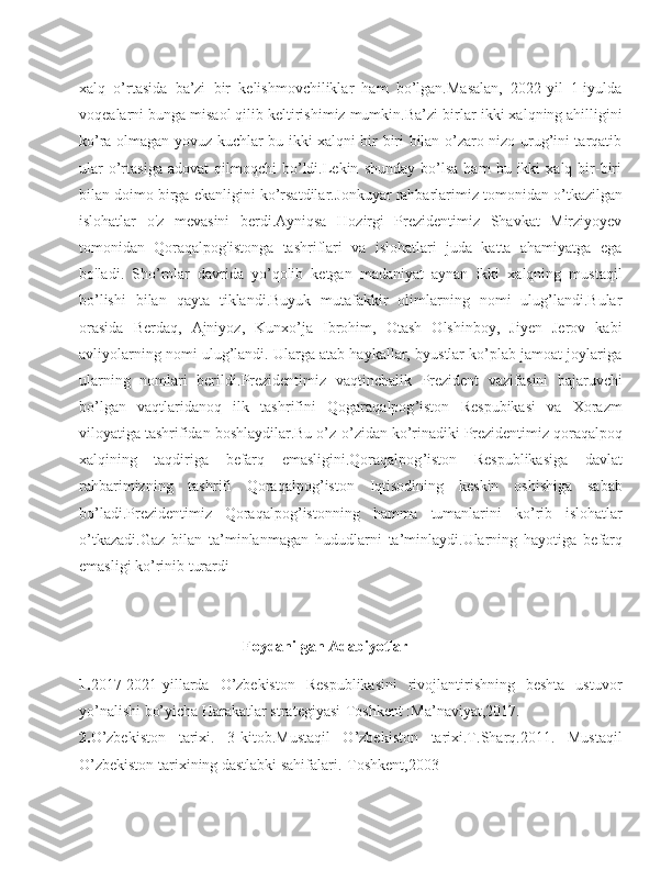 xalq   o’rtasida   ba’zi   bir   kelishmovchiliklar   ham   bo’lgan.Masalan,   2022-yil   1-iyulda
voqealarni bunga misaol qilib keltirishimiz mumkin.Ba’zi bir lar  ikki xalqning ahilligini
ko’ra olmagan yovuz kuchlar bu ikki xalqni bir-biri bilan o’zaro nizo urug’ini tarqatib
ular   o’rtasiga   adovat   qilmoqchi   bo’ldi.Lekin   shunday   bo’lsa   ham   bu   ikki   xalq   bir-biri
bilan doimo birga ekanligini ko’rsatdilar. Jonkuyar   rahbarlarimiz   tomonidan   o ’ tkazilgan
islohatlar   o'z   mevasini   berdi.Ayniqsa   Hozirgi   Prezidentimiz   Shavkat   Mirziyoyev
tomonidan   Qoraqalpog'istonga   tashriflari   va   islohatlari   juda   katta   ahamiyatga   ega
bo'ladi.   Sho’rolar   davrida   yo’qolib   ketgan   madaniyat   aynan   ikki   xalqning   mustaqil
bo’lishi   bilan   qayta   tiklandi.Buyuk   mutafakkir   olimlarning   nomi   ulug’landi.Bular
orasida   Berdaq,   Ajniyoz,   Kunxo’ja   Ibrohim,   Otash   Olshinboy,   Jiyen   Jerov   kabi
avliyolarning nomi ulug’landi. Ularga atab haykallar, byustlar ko’plab jamoat joylariga
ularning   nomlari   berildi. Prezidentimiz   vaqtinchalik   Prezident   vazifasini   bajaruvchi
bo ’ lgan   vaqtlaridanoq   ilk   tashrifini   Qogaraqalpog ’ iston   Respubikasi   va   Xorazm
viloyatiga   tashrifidan   boshlaydilar . Bu   o ’ z - o ’ zidan   ko ’ rinadiki   Prezidentimiz   qoraqalpoq
xalqining   taqdiriga   befarq   emasligini . Qoraqalpog ’ iston   Respublikasiga   davlat
rahbarimizning   tashrifi   Qoraqalpog ’ iston   Iqtisodining   keskin   oshishiga   sabab
bo ’ ladi . Prezidentimiz   Qoraqalpog ’ istonning   hamma   tumanlarini   ko ’ rib   islohatlar
o ’ tkazadi . Gaz   bilan   ta ’ minlanmagan   hududlarni   ta ’ minlaydi . Ularning   hayotiga   befarq
emasligi   ko ’ rinib   turardi
                           
                                 Foydanilgan Adabiyotlar
1. 2017-2021-yillarda   O’zbekiston   Respublikasini   rivojlantirishning   beshta   ustuvor
yo’nalishi bo’yicha Harakatlar strategiyasi-Toshkent :Ma’naviyat,2017. 
2. O’zbekiston   tarixi.   3-kitob.Mustaqil   O’zbekiston   tarixi.T.Sharq.2011.   Mustaqil
O’zbekiston tarixining dastlabki sahifalari.-Toshkent,2003 