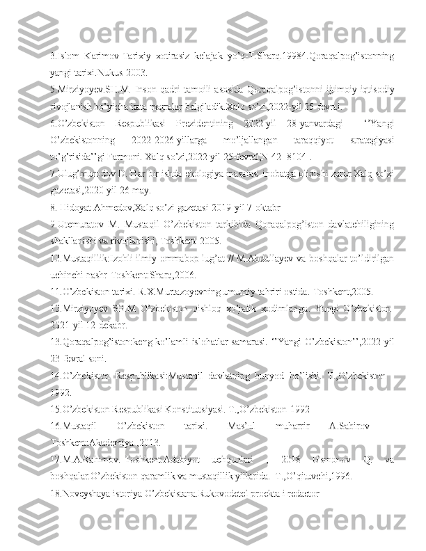 3.Islom   Karimov-Tarixiy   xotirasiz   kelajak   yo’q-T.Sharq.19984.Qoraqalpog’istonning
yangi tarixi.Nukus-2003.
5.Mirziyoyev.SH.M.   Inson   qadri   tamoili   asosida   Qoraqalpog’istonni   ijtimoiy-iqtisodiy
rivojlanish bo’yicha kata marralar belgiladik.Xalq so’zi,2022-yil 25-fevral.
6.O’zbekiston   Respublikasi   Prezidentining   2022-yil   28-yanvardagi     ‘’Yangi
O’zbekistonning   2022-2026-yillarga   mo’ljallangan   taraqqiyot   strategiyasi
to’g’risida’’gi Farmoni. Xalq so’zi,2022-yil 25-fevral,N-42 [8104].
7.Ulug’murodov D. Har bir ishda ekologiya masalasi inobatga olinishi zarur.Xalq so’zi
gazetasi,2020-yil 26-may.
8.  Hidoyat Ahmedov,Xalq so’zi gazetasi-2019-yil 7-oktabr                                           
9.Utemuratov   M.   Mustaqil   O’zbekiston   tarkibida   Qoraqalpog’iston   davlatchiligining
shakllanishi va rivojlanishi, Toshkent-2005.
10.Mustaqillik:Izohli  ilmiy-ommabop lug’at // M.Abdullayev va boshqalar to’ldirilgan
uchinchi nashr-Toshkent:Sharq,2006.
11.O’zbekiston tarixi. R.X.Murtazoyevning umumiy tahriri ostida.-Toshkent,2005.
12.Mirziyoyev   SH.M   O’zbekiston   qishloq   xo’jalik   xodimlariga.   Yangi   O’zbekiston-
2021-yil 12-dekabr.
13.Qoraqalpog’iston:keng ko’lamli  islohatlar  samarasi.  ‘’Yangi  O’zbekiston’’,2022-yil
23-fevral soni.
14.O’zbekiston   Respublikasi:Mustaqil   davlatning   bunyod   bo’lishi.   T.,O’zbekiston   -
1992.
15.O’zbekiston Respublikasi Konstitutsiyasi. T.,O’zbekiston-1992
16.Mustaqil   O’zbekiston   tarixi.   Mas’ul   muharrir   A.Sabirov   –
Toshkent:Akademiya ,2013.
17.M.A.Rahimov.-Toshkent:Adabiyot   uchqunlari   ,   2018   Usmonov   Q.   va
boshqalar.O’zbekiston qaramlik va mustaqillik yillarida.  T.,O’qituvchi,1996. 
18.Noveyshaya istoriya O’zbekistana.Rukovodetel proekta i redactor 