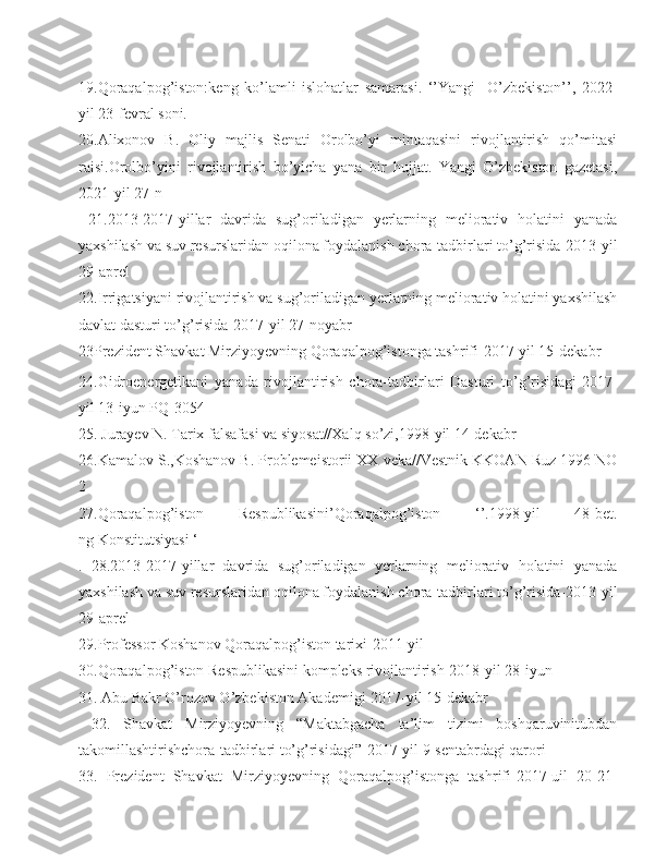 19.Qoraqalpog’iston:keng   ko’lamli   islohatlar   samarasi.   ‘’Yangi     O’zbekiston’’,   2022-
yil 23-fevral soni.
20.Alixonov   B.   Oliy   majlis   Senati   Orolbo’yi   mintaqasini   rivojlantirish   qo’mitasi
raisi.Orolbo’yini   rivojlantirish   bo’yicha   yana   bir   hujjat.   Yangi   O’zbekiston   gazetasi,
2021-yil 27-n
  21. 2013-2017-yillar   davrida   sug’oriladigan   yerlarning   meliorativ   holatini   yanada
yaxshilash va suv resurslaridan oqilona foydalanish chora-tadbirlari to’g’risida-2013-yil
29-aprel
22. Irrigatsiyani rivojlantirish va sug’oriladigan yerlarning meliorativ holatini yaxshilash
davlat dasturi to’g’risida-2017-yil 27-noyabr  
23Prezident Shavkat Mirziyoyevning Qoraqalpog’istonga tashrifi-2017-yil 15-dekabr 
24.Gidroenergetikani   yanada   rivojlantirish   chora-tadbirlari   Dasturi   to’g’risidagi-2017-
yil 13-iyun PQ-3054  
25. Jurayev N. Tarix falsafasi va siyosat//Xalq so’zi,1998-yil 14-dekabr
26.Kamalov S.,Koshanov B. Problemeistorii XX veka//Vestnik KKOAN Ruz 1996 NO
2
27.Qoraqalpog’iston   Respublikasini’Qoraqalpog’iston   ‘’.1998-yil   48-bet.
ng Konstitutsiyasi ‘ 
.   28.2013-2017-yillar   davrida   sug’oriladigan   yerlarning   meliorativ   holatini   yanada
yaxshilash va suv resurslaridan oqilona foydalanish chora-tadbirlari to’g’risida-2013-yil
29-aprel
29. Professor Koshanov Qoraqalpog’iston tarixi-2011-yil
30.Qoraqalpog’iston Respublikasini kompleks rivojlantirish-2018-yil 28-iyun
31. Abu Bakr O’rozov O’zbekiston Akademigi-2017-yil 15-dekabr
  32.   Shavkat   Mirziyoyevning   “Maktabgacha   ta’lim   tizimi   boshqaruvinitubdan
takomillashtirishchora-tadbirlari to’g’risidagi”-2017-yil 9-sentabrdagi qarori
33.   Prezident   Shavkat   Mirziyoyevning   Qoraqalpog’istonga   tashrifi-2017-uil   20-21- 