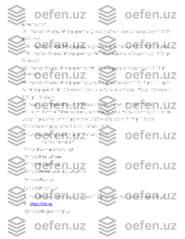 yanvar kunlari
 34. Prezident Shavkat Mirziyoyevning Qoraqalpog’iston Respublikasiga tashrifi-2023-
yil 30-mart                     
   35. Prezident Shavkat Mirziyoyevning Qoraqalpog’istonga tashrifi-2022-yil 23-fevral
     36. Preziden Shavkat Mirziyoyevning BMT 75-sessiyasida so’zlagan nutqi -2020-yil
23-sentabr                      
  37. Preziden Shavkat Mirziyoyevning BMT 72-sessiyasida so’zlagan nutqi -2017-yil 
19-sentabr
38. Prezident Shavkat Mirziyoyevning Qoraqalpog’istonga tashrifi -2016-yil 10-noyabr
39.   Mirziyoyev   Sh.M   O’zbekiston   qishloq   xo’jalik   xodimlariga   .Yangi   O’zbekiston
2021-yil 12-dekabr
 40. Narzulla Jo’rayev Mustaqil O’zbekiston tarixi,Toshkent-2013-yil 152-bet
  41.   Islom   Karimov   “Meva-sabzavot,   kartoshka   va   poliz   mahsulotlarini   sotib   olish   va
ulardan foydalanish tizimini yetishtirish to’g’risida”gi qarori-2016-yil 12-aprel
42. O'zbekiston yangi tarixi 2-kitob Toshkent -2000
43.O'zbekiston yangi tarixi 2-kitob Toshkent-2003
                  Internet manbalari
   44.http://uz.m.wikipedia.org/
   45.https://fvv.uz/news
   46. https://oliygoh.uz .
   47.https://www.uzavtoyul.uz/uz/post  
  48. https://kun.uz
  49.https://m.aniq.uz
  50.https://muhaz.org/ozbekiston-mustaqillik-yillarida-qoraqalpogiston-davlatchiligi.
  51.  https://lex.uz
   52.htpps://cityeconomy.uz  