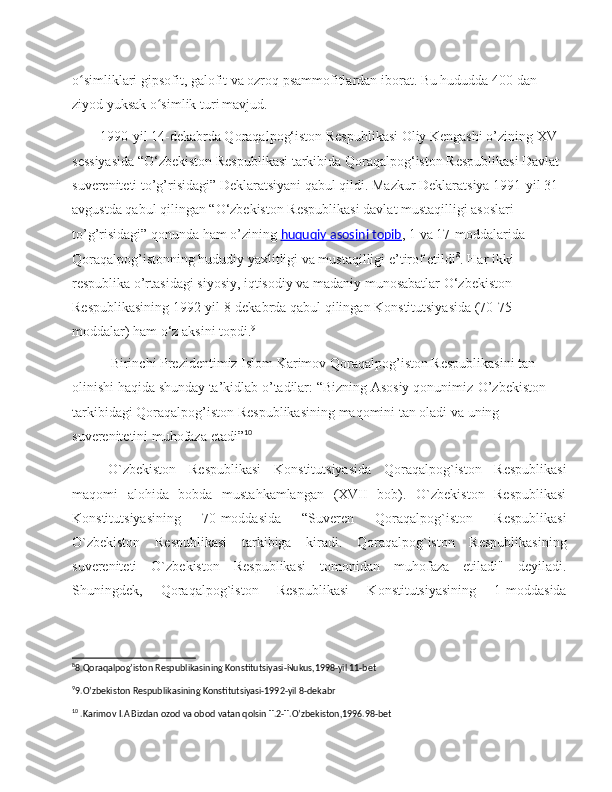 o simliklari gipsofit, galofit va ozroq psammofitlardan iborat. Bu hududda 400 dan ʻ
ziyod yuksak o simlik turi	
ʻ   mavjud.
        1990-yil 14-dekabrda Qoraqalpog‘iston Respublikasi Oliy Kengashi o’zining XV 
sessiyasida “O‘zbekiston Respublikasi tarkibida Qoraqalpog‘iston Respublikasi Davlat 
suvereniteti to’g’risidagi” Deklaratsiyani qabul qildi. Mazkur Deklaratsiya 1991-yil 31-
avgustda qabul qilingan “O‘zbekiston Respublikasi davlat mustaqilligi asoslari 
to’g’risidagi” qonunda ham o’zining   huquqiy asosini topib ,  1 va 17-moddalarida 
Qoraqalpog’istonning hududiy yaxlitligi va mustaqilligi e’tirof etildi 8
. Har ikki 
respublika o’rtasidagi siyosiy, iqtisodiy va madaniy munosabatlar O‘zbekiston 
Respublikasining 1992-yil 8-dekabrda qabul qilingan Konstitutsiyasida (70-75 
moddalar) ham o‘z aksini topdi. 9
            Birinchi   Prezidentimiz   Islom   Karimov   Qoraqalpog ’ iston   Respublikasini   tan  
olinishi   haqida   shunday   ta ’ kidlab   o ’ tadilar : “ Bizning   Asosiy   qonunimiz - O ’ zbekiston  
tarkibidagi   Qoraqalpog ’ iston   Respublikasining   maqomini   tan   oladi   va   uning  
suverenitetini   muhofaza   etadi ” 10
O`zbekiston   Respublikasi   Konstitutsiyasida   Qoraqalpog`iston   Respublikasi
maqomi   alohida   bobda   mustahkamlangan   (XVII   bob).   O`zbekiston   Respublikasi
Konstitutsiyasining   70-moddasida   “Suveren   Qoraqalpog`iston   Respublikasi
O`zbekiston   Respublikasi   tarkibiga   kiradi.   Qoraqalpog`iston   Respublikasining
suvereniteti   O`zbekiston   Respublikasi   tomonidan   muhofaza   etiladi"   deyiladi.
Shuningdek,   Qoraqalpog`iston   Respublikasi   Konstitutsiyasining   1-moddasida
8
8.Qoraqalpog’iston Respublikasining Konstitutsiyasi-Nukus,1998-yil 11-bet
9
9.O’zbekiston Respublikasining Konstitutsiyasi-1992-yil 8-dekabr
10
 .Karimov I.A Bizdan ozod va obod vatan qolsin T.2-T.O’zbekiston,1996.98-bet 