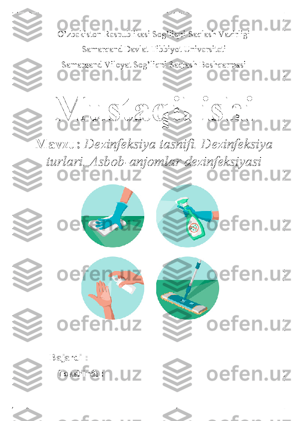 O’zbekiston Respublikasi Sog’liqni Saqlash Vazirligi 
Samarqand Davlat Tibbiyot  Universiteti 
Samarqand Viloyat Sog’liqni Saqlash Boshqarmasi  	
 	
Mustaqil ishi 	
Mavzu: Dezinfeksiya tasnifi. Dezinfeksiya 
turlari. Asbob -anjomlar dezinfeksiyasi   	
               
 
Bajardi :  
          Tekshirdi :   