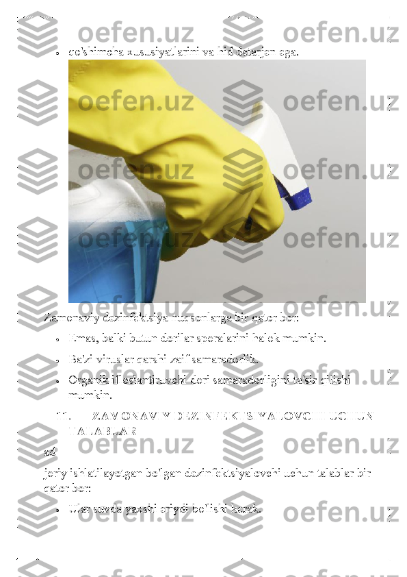 • 	qo'shimcha xususiyatlarini va hid detarjen ega. 
 
Zamonaviy dezinfektsiya nuqsonlarga bir qator bor:  	
• 	Emas, balki butun dorilar sporalarini halok mumkin.  	
• 	Ba'zi viruslar qarshi zaif samaradorlik.  	
• 	Organik ifloslantiruvchi dori samaradorligini ta'sir qilishi 
mumkin. 
11.   ZAMONAVIY DEZINFEKTSIYALOVCHI UCHUN 
TALABLAR 
ad  
joriy ishlatilayotgan bo'lgan dezinfektsiyalovchi uchun talablar bir 
qator bor:  	
• 	Ular suvda  yaxshi eriydi bo'lishi kerak.   