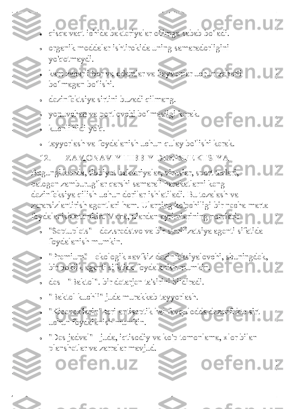 • 	qisqa vaqt ichida bakteriyalar o'limga sabab bo'ladi. 	
• 	organik moddalar ishtirokida uning samaradorligini 
yo'qotmaydi. 	
• 	kam zaharli bor va odamlar va hayvonlar uchun zaharli 
bo'lmagan bo'lishi.  	
• 	dezinfektsiya sirtini buzadi qilmang.  	
• 	yonuvchan va portlovchi bo'lmasligi kerak.  	
• 	kuchli hidi yo'q. 	
• 	tayyorlash va foydalanish uchun qulay bo'lishi kerak.  
12.   ZAMONAVIY TIBBIY DEZINFEKTSIYA 
Bugungi kunda, tibbiyot bakteriyalar, viruslar, sport turlari, 
patogen zamburug'lar qarshi samarali harakatlarni keng 
dezinfeksiya qilish uchun dorilar ishlatiladi. Bu tozalash va 
zararsizlantirish agentlari ham.  Ularning ko'pchiligi bir necha marta 
foydalanish mumkin. Mana, ulardan ayrimlarining nomlari: 	
• 	"Septuplets"  - dez.sredstvo va bir sterilizatsiya agenti sifatida 
foydalanish mumkin.  	
• 	"Premium" - ekologik xavfsiz dezinfeksiyalovchi, shuningdek, 
bir poklik agenti sifatida foydalanish mumkin.  	
• 	des - "Baktol". bir detarjen ta'sirini bildiradi.  	
• 	"Baktol kuchli" juda murakkab tayyorlash.  	
• 	"Kleenex'lerin" teri antiseptik hal favqulodda dezenfekte sirt 
uchun foydalanish mumkin. 	
• 	"Des jadval" - juda, iqtisodiy va ko'p tomonlama, xlor bilan 
planshetlar va zarralar mavjud.   