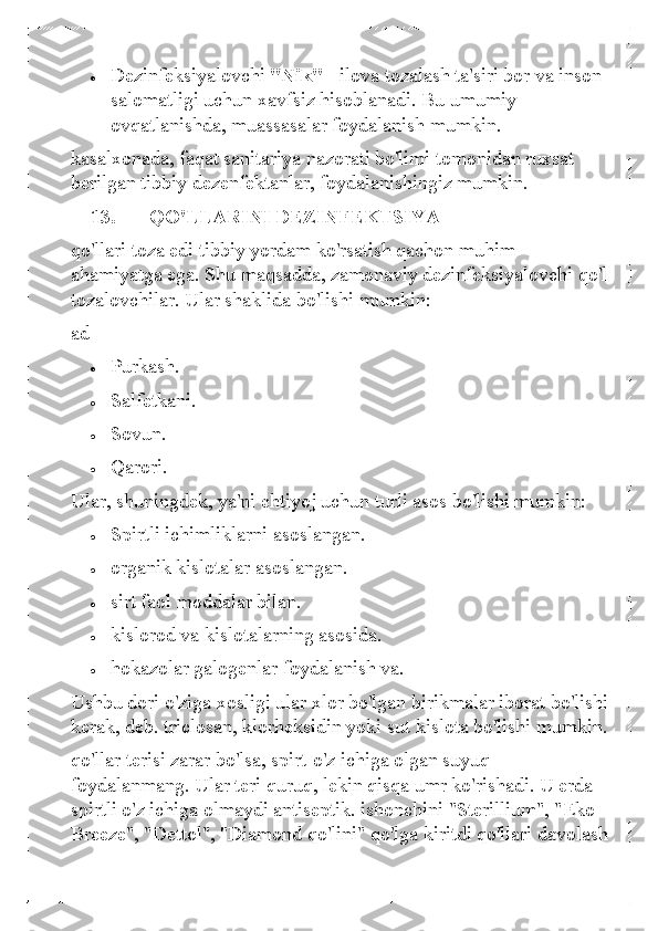 • 	Dezinfeksiyalovchi "Nik" -  ilova tozalash ta'siri bor va inson 
salomatligi uchun xavfsiz hisoblanadi. Bu umumiy 
ovqatlanishda, muassasalar foydalanish mumkin.  
kasalxonada, faqat sanitariya nazorati bo'limi tomonidan ruxsat 
berilgan tibbiy dezenfektanlar, foydalanishingiz mumkin.  
13.   QO'LLARINI DEZINFEKTSIYA 
qo'llari toza edi tibbiy yordam ko' rsatish qachon muhim 
ahamiyatga ega. Shu maqsadda, zamonaviy dezinfeksiyalovchi qo'l 
tozalovchilar. Ular shaklida bo'lishi mumkin: 
ad  	
• 	Purkash.  	
• 	Salfetkani.  	
• 	Sovun. 	
• 	Qarori.  
Ular, shuningdek, ya'ni ehtiyoj uchun turli asos bo'lishi mumkin: 	
• 	Spirtli  ichimliklarni asoslangan.  	
• 	organik kislotalar asoslangan.  	
• 	sirt faol moddalar bilan. 	
• 	kislorod va kislotalarning asosida.  	
• 	hokazolar galogenlar foydalanish va.  
Ushbu dori o'ziga xosligi ular xlor bo'lgan birikmalar iborat bo'lishi 
kerak, deb. triclosan, klorhe ksidin yoki sut kislota bo'lishi mumkin.  	
qo'llar terisi zarar bo'lsa, spirt-o'z ichiga olgan suyuq 
foydalanmang. Ular teri quruq, lekin qisqa umr ko'rishadi. U erda 
spirtli o'z ichiga olmaydi antiseptik. ishonchini "Sterillium", "Eko 
Breeze", "Dettol", "Diamond qo'lini" qo'lga kiritdi qo'llari davolash  