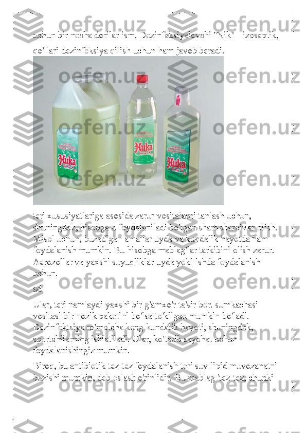 uchun bir necha dorilar ism. Dezinfeksiyalovchi "Nik" - izoseptik, 
qo'llari dezinfeksiya qilish uchun ham javob beradi.  
 
teri xususiyatlariga asosida zarur vositalarni tanlash uchun, 
shuningdek,  hisobga u foydalaniladi bo'lgan shart-sharoitlar olish. 
Misol uchun, buzadigan amallar uyda va kundalik hayotda ham 
foydalanish mumkin. Bu hisobga mablag'lar tarkibini olish zarur. 
Aerozollar va yaxshi suyuqliklar uyda yoki ishda foydalanish 
uchun.  
ad  
Ular, teri namlaydi yaxshi bir g'amxo'r ta'sir bor. sumkachasi 
vositasi bir nozik paketini bo'lsa to'kilgan mumkin bo'ladi. 
Dezinfektsiya ro'molcha keng kundalik hayoti, shuningdek, 
sportchilarning ishlatiladi. Ular, ko'tarib sayohat uchun 
foydalanishingiz mumkin.  
Biroq, bu antibiotik tez-tez foydalanish teri suv lipid muvozanatni 
buzishi mumkin, deb eslash o'rinlidir. Bu mablag 'tez-tez, chunki  