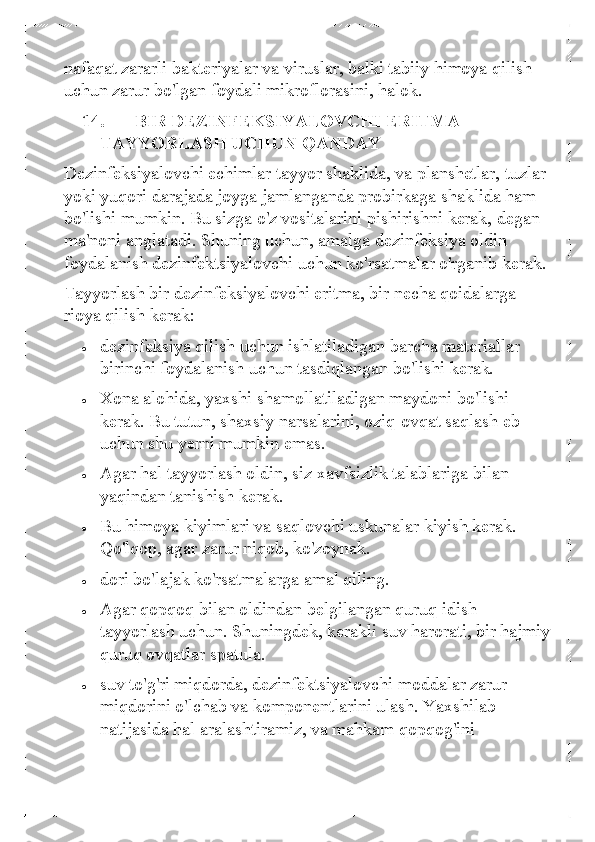 nafaqat zararli bakteriyalar va viruslar, balki tabiiy himoya qilish 
uchun zarur bo'lgan foydali mikroflorasini, halok. 
14.   BIR DEZINFEKSIYALOVCHI ERITMA 
TAYYORLASH UCHUN QANDAY 
Dezinfeksiyalovchi echimlar tayyor shaklida, va planshetlar, tuzlar 
yoki yuqori darajada joyga jamlanganda probirkaga shaklida ham 
bo'lishi mumkin. Bu sizga o'z vositalarini pishirishni kerak, degan 
ma'noni anglatadi. Shuning uchun, amalga dezinfeksiya oldin 
foydalanish dezinfektsiyalovchi uchun ko'rsatmalar o'rganib kerak.  
Tayyorlash bir dezinfeksiyalovchi eritma, bir necha qoidalarga 
rioya qilish kerak:  	
• 	dezinfeksiya qilish uchun ishlatiladigan barcha materiallar 
birinchi foydalanish uchun tasdiqlangan bo'lishi kerak.  	
• 	Xona alohida, yaxshi shamollatiladigan maydoni bo'lishi 
kerak. Bu tutun, shaxsiy narsalarini, oziq-ovqat saqlash eb 
uchun shu yerni mumkin emas. 	
• 	Agar hal tayyorlash oldin, siz xavfsizlik  talablariga bilan 
yaqindan tanishish kerak.  	
• 	Bu himoya kiyimlari va saqlovchi uskunalar kiyish kerak. 
Qo'lqop, agar zarur niqob, ko'zoynak.  	
• 	dori bo'lajak ko'rsatmalarga amal qiling.  	
• 	Agar qopqoq bilan oldindan belgilangan quruq idish 
tayyorlash uchun. Shuningdek, kerakli suv harorati, bir hajmiy 
quruq ovqatlar spatula. 	
• 	suv to'g'ri miqdorda, dezinfektsiyalovchi moddalar zarur 
miqdorini o'lchab va komponentlarini ulash. Yaxshilab 
natijasida hal aralashtiramiz, va mahkam qopqog'ini  