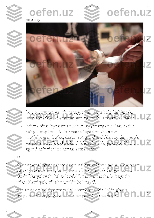 yoping. 
 	
• 	konteyner vaqt va eritma tayyorlash sana belgilash kerak. 
kasalxonada yoki kompaniyaning mas'ul shaxsni ko'rsatadi.  	
• 	Eritma bitta foydalanish uchun tayyorlangan bo'lsa, dastur 
so'ng u quyiladi. Bu bir necha foydalanish uchun 
mo'ljallangan bo'lsa, dastur so'ng u sharoitida quyidagi yopiq 
va saqlanadi. flok shakllantirishda, balchiq yoki xos binoni 
agenti ko'rinishi do'konga kerak emas.  
ad  
Agar eritma tayyorlash va dezinfektsiya qilinadi oldin, siz birinchi 
diqqat yuzadan kirni, so'ngra uni qilishni boshlashingiz kerak. 
Dezi nfeksiyalovchi hal axloqsizlik parcha-parcha ko'paytirib 
mikroblarni yo'q qilish mumkin bo'lmaydi.  
yopish dezinfektsiya mahsulot qizarib yoki hid to'liq g'oyib 
bo'lguncha toza, yugurib suv bilan yuvish kerak keyin.   